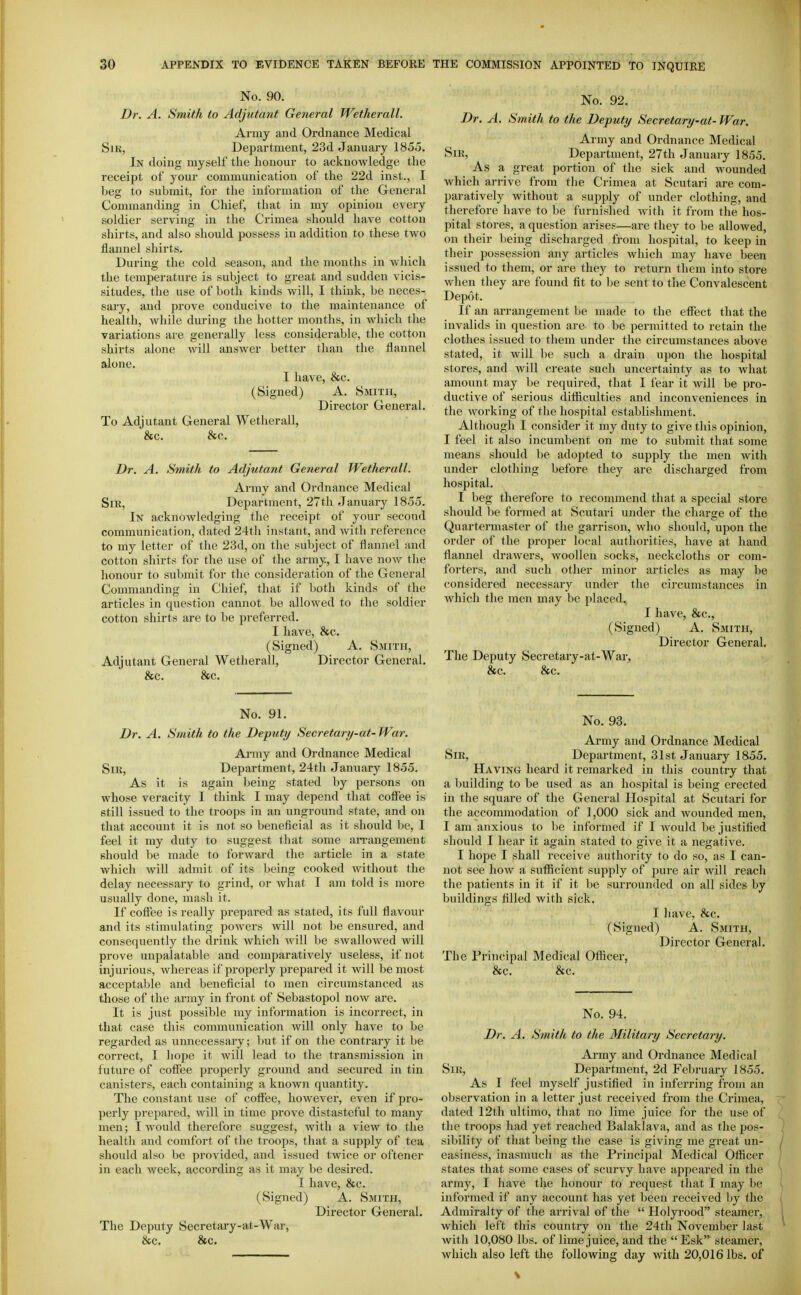 No. 90. Dr. A. Smith to Adjutant General Wetherall. Army and Ordnance Medical SiK, Department, 23d January 1855. In doing myself the honour to acknowledge the receipt of your communication of the 22d inst., I beg to submit, for the information of the General Commanding in Chief, that in my opinion every soldier serving in the Crimea should have cotton shirts, and also should possess in addition to these two flannel shirts. During the cold season, and the months in which the temperature is subject to great and sudden vicis- situdes, the use of both kinds will, I think, be neces- sary, and prove conducive to the maintenance of health, while during the hotter months, in which the variations are generally less considerable, the cotton shirts alone will answer better than the flannel alone. I have, &c. (Signed) A. Smith, Director General. To Adjutant General Wetherall, &c. &c. Dr. A. Smith to Adjutant General Wetherall. Army and Ordnance Medical Sir, Department, 27th January 1855. In acknowledging the receipt of your second communication, dated 24th instant, and with reference to my letter of the 23d, on the subject of flannel and cotton shirts for the use of the army, I have now the honour to submit for the consideration of the General Commanding in Chief, that if both kinds of the articles in question cannot be allowed to the soldier cotton shirts are to be preferred. I have, &c. (Signed) A. Smith, Adjutant General Wetherall, Director General. &c. &c. No. 92. Dr. A. Smith to the Deputy Secretary-at- War. Army and Ordnance Medical SiK, Department, 27th January 1855. As a great portion of the sick and wounded which arrive from the Crimea at Scutari are com- paratively without a supply of under clothing, and therefore have to be furnished with it from the hos- pital stores, a question arises—are they to be allowed, on their being discharged from hospital, to keep in their possession any articles which may have been issued to them, or are they to return them into store when they are found fit to be sent to the Convalescent Depot. If an arrangement be made to the effect that the invalids in question are to be permitted to retain the clothes issued to them under the circumstances above stated, it will be such a drain upon the hospital stores, and will create such uncertainty as to wliat amount may be required, that I fear it will be pro- ductive of serious difficulties and inconveniences in the working of the hospital establishment. Although I consider it my duty to give this opinion, I feel it also incumbent on me to submit that some means should be adopted to supply the men with under clothing before they are discharged from hospital. I beg therefore to recommend that a special store should be formed at Scutari under the charge of the Quartermaster of the garrison, who should, upon the order of the jJi'oper local authorities, have at hand flannel drawers, woollen socks, neckcloths or com- forters, and such other minor articles as may be considered necessary under the circumstances in which the men may be placed. I have, &c., (Signed) A. Smith, Director General. The Deputy Secretary-at-War, &c. &c. No. 91. Dr. A. Smith to the Deputy Secretary-at-War. Ainny and Ordnance Medical Sir, Department, 24tli January 1855. As it is again being stated by persons on whose veracity I think I may depend that coffee is still issued to the troops in an unground state, and on that account it is not so beneficial as it should be, I feel it my duty to suggest that some an-angement should be made to forward the article in a state which will admit of its being cooked Avithout the delay necessary to grind, or what I am told is more usually done, mash it. If coffee is really prepared as stated, its full flavour and its stimulating powers Avill not be ensured, and consequently the drink which will be swallowed will prove unpalatable and comparatively useless, if not injurious, whereas if projjerly prepared it will be most acceptable and beneficial to men circumstanced as those of the army in front of »Sebastopol now are. It is just possible my information is incorrect, in that case this communication will only have to be regarded as unnecessary; but if on the contrary it be correct, I hope it will lead to the transmission in future of coffee properly ground and secured in tin canisters, each containing a known quantity. The constant use of coft'ee, however, even if pro- perly prepared, will in time prove distasteful to many men; I would therefore suggest, with a view to the health and comfort of the troops, that a supply of tea should also be provided, and issued twice or oftener in each week, according as it may be desired. I have, &c. (Signed) A. Smith, Director General. The Deputy Secretary-at-War, &c. &c. No. 93. Army and Ordnance Medical Sir, Department, 31st January 1855. Having heard it remarked in this country that a building to be used as an hospital is being erected in the square of the General Hospital at Scutari for the accommodation of 1,000 sick and wounded men, I am anxious to be informed if I Avould be justified should I hear it again stated to give it a negative. I hope I shall receive authority to do so, as I can- not see how a sufficient sujiply of jJure air Avill reach the patients in it if it be suri'ounded on all sides by buildings filled with sick. I have, &c. (Signed) A. Smith, Director General. The Principal Medical Officer, &c. &c. No. 94. Dr. A. Smith to the Military Secretary. Army and Ordnance Medical Sir, Department, 2d February 1855. As I feel myself justified in inferring from an observation in a letter just received from the Crimea, dated 12th ultimo, that no lime juice for the use of the troops had yet reached Balaklava, and as the pos- sibility of that being the case is giving me great un- easiness, inasmuch as the Principal Medical Officer states that some cases of scurvy have appeai'ed in the army, I have tlie honour to request that I may be informed if any account has yet been received by the Admiralty of tiie arrival of the  Holyrood steamer, which left this country on the 24tli November last with 10,080 lbs. of lime juice, and the Esk steamer, which also left the following day with 20,016 lbs. of