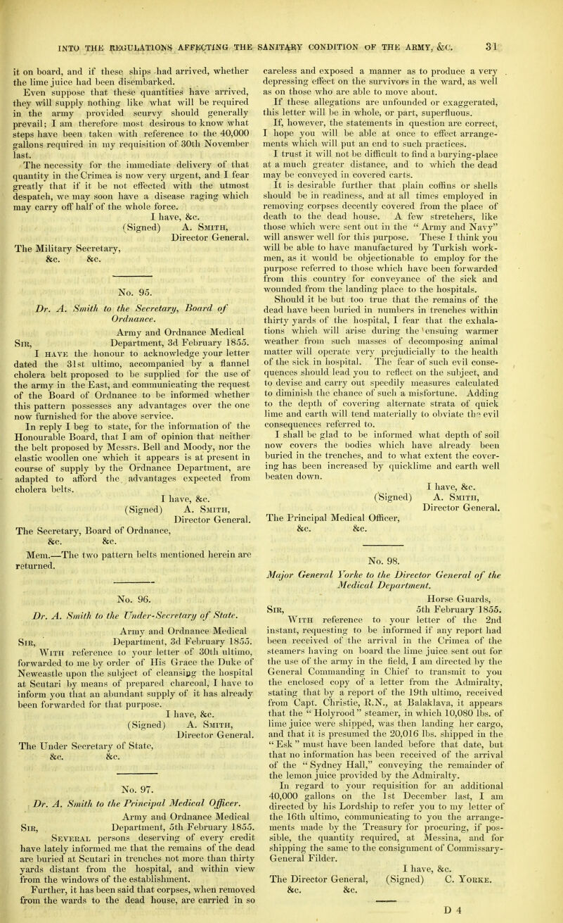 it on board, and if these ships -had arrived, whether the lime juice had been disembarked. Even suppose that these quantities have arrived, they will supply nothing like what will be required in the army provided scurvy should generally prevail; I am therefore most desirous to know what steps have been taken with reference to the 40,000 gallons required in my requisition of 30tli November last. The necessity for the immediate delivery of that quantity in the Crimea is now very urgent, and I fear greatly that if it be not effected with the utmost despatch, Ave may soon have a disease raging which may carry off half of the whole force. I have, &c. (Signed) A. Smith, Director General. The Military Secretary, &c. &c. No. 95. Dr. A. Smith to the Secretary, Board of Ordnance. Army and Ordnance Medical Sir, Department, 3d February 1855. I HAVK the honour to acknowledge your letter dated the 31st ultimo, accompanied by a flannel cholera belt proposed to be supplied for the use of the army in the East, and communicating the request of the Board of Ordnance to be informed whether this pattern possesses any advantages over the one now furnished for the above service. In reply I beg to state, for the information of the Honourable Board, that I am of opinion that neither the belt proposed by Messrs. Bell and Moody, nor the elastic woollen one which it appears is at present in course of supply by the Ordnance Department, are adapted to afford the advantages expected from cholera belts. I have, &c. (Signed) A. Smith, Director General. The Secretary, Board of Ordnance, &c. &c. Mem.-—The two pattern belts mentioned l»ei*ein are returned. No. 96. Dr. A. Smith to the Under-Secretary of State. Army and Ordnance Medical Sir, Department, 3d February 1855. With reference to your letter of 30tli ultimo, forwarded to me by order of His Grace the Duke of Newcastle upon the subject of cleansipg the hospital at Scutari by means of prepared charcoal, I have to inform you that an abundant supply of it has already been forwarded for that purpose. I have, &c. (Signed) A. Smith, Dii'ector General. The Under Secretary of State, &c. &c. No. 97. Dr. A. Smith to the Principal Medical Officer. Army and Ordnance Medical Sir, Department, 5th February 1855. Several persons deserving of every credit have lately informed me that the remains of the dead are buried at Scutari in trenches not more than thirty yards distant from the hospital, and within view from the windows of the establishment. Further, it has been said that corpses, when removed from the wards to the dead house, are carried in so careless and exposed a manner as to produce a very depressing effect on the survivors in the ward, as well as on those who are able to move about. If these allegations are unfounded or exaggerated, this letter will be in whole, or part, superfluous. If, however, the statements in question are correct, I hope you will be able at once to effect arrange- ments which will put an end to such practices. I trust it will not be difficult to And a burying-place at a much greater distance, and to which the dead may be conveyed in covered carts. It is desirable further that plain coffins or shells should be in readiness, and at all times employed in removing corpses decently covered from the place of death to the dead liouse. A few stretchers, like those which were sent out in the  Ai-my and Navy will answer well for this purpose. These I think you will be able to have manufactured by Turkish work- men, as it would be objectionable to employ for the purpose referred to those which have been forwarded from this country for conveyance of the sick and wounded from the landing place to the hospitals. Should it be l)ut too true that the remains of the dead have been buried in numbers in ti'enches within thirty yards of the hospital, I fear that the exhala- tions which will arise during the ' ensuing warmer weather from such masses of decomposing animal matter Avill operate very prejudicially to the health of the sick in hospital. The fear of such evil conse- quences should lead you to reflect on the subject, and to devise and carry out speedily measures calculated to diminish the chance of such a misfortune. Adding to the depth of covering alternate strata of quick lime and earth Avill tend materially to obviate th3 evil consequences referred to. I shall be glad to be informed what depth of soil now covers the bodies which have already been buried in the trenches, and to Avhat extent the cover- ing has been increased by quicklime and earth well beaten doAvn. I have, &c. ('Signed) A. Smith, Director General. The Principal Medical Officer, &c. &c. No. 98. Major General Yorke to the Director General of the Medical Department. Horse Guards, Sir, 5th February 1855. With reference to your letter of the 2nd instant, requesting to be informed if any report had lieen receiA^ed of the arrival in the Crimea of the steamers having on board the lime juice sent out for the use of the army in the field, I am directed l)y the General Commanding in Chief to transmit to you the enclosed copy of a letter from the Admiralty, stating that by a report of the 19th ultimo, received from Capt. Christie, R.N., at Balaklava, it appears that the  Holyrood steamer, in which 10,080 lbs. of lime juice Avere shipped, AA'as then landing her cargo, and that it is presumed the 20,016 lbs. shipped in tlie  Esk  must have been landed before that date, but that no information has been received of the arriA'al of the  Sydney Hall, conveying the remainder of the lemon juice provided by the Admiralty. In regard to your requisition for an additional 40,000 gallons on the 1st December last, I am directed by his Lordship to refer you to my letter of the 16th ultimo, communicating to you the arrange- ments made by the Treasury for procuring, if pos- sible, the quantity required, at Messina, and for shipping the same to the consignment of Commissary- General Filder. I have, &c. The Director General, (Signed) C. Yorke. &c. &c.