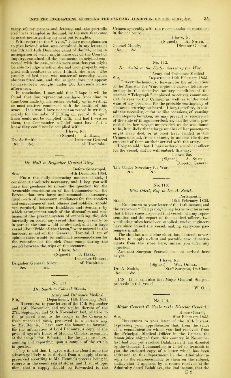 many of my papers and letters, and the portfolio itself was trampled in the mud, by the naen that ciune to assist me in getting my tent put to rights. With regard to the Avon, I have no explanation to give beyond what was contained in my letters of the 7th and 13th December ; that of the 7th, being in anticipation ot Avhat might arise out of the Court of Inquiry, contained all the documents in original con- nected with the case, which were sent that you might be able to judge whether she had been properly sup- plied with comforts or not ; I think she was. The paucity of l)ed pans was matter of necessity when she Avas fitted out, and the subject does not appear to have been brought under Dr. Lawson's notice afterwards. In conclusion, I may add that I hope it Avill be found that due representations have from time to time been made by me, either verbally or in writing, on most matters connected with the health of this army. It is true I have not put on record in Avriting, merely for the sake of putting on record, things I knew could not be complied with, and had I written them, the Commander-in-Chief must have felt I knew they could not be complied with. I have, 8sc. (Signed) J. Hall, Dr. A. Smith, Inspector General &c. &c. of Hospitals. Dr. Hall to Brigadier General Airey. Before Sebastopol, Sir, 4th December 1854. From the daily increasing number of sick, I consider it absolutely necessary, and I beg you will have the goodness to submit the question for the favourable consideration of the Commander of the Forces, that two large and commodious steamers, fitted with all necessary appliances for the comfort and convenience of sick officers and soldiers, should run regularly between Balaklava and Scutari ; hj which arrangement much of the discomfort and con- fusion of the present system of embarking the sick hurriedly on board any vessel that may casually be in port at the time Avould be obviated, and if a large vessel like Pride of the Ocean,, were moored in the harbour, in aid of the G-eneral Hospital, I am of opinion there Avould be sufficient accommodation for the reception of the sick from camp during the period between the trips of the steamers. I have, &c. (Signed) J. Hall, Inspector General Brigadier General Airey, of Hospitals. &c. &c. No. 111. Dr. Smith to Colonel Mundy. Army and Ordnance Medical Sir, Department, 14th February 1857. Referring to your letters of the 15th September and 16th November, and my replies thereto of the 27th September and 20th November last, relative to the proposed issue to the troops in the Crimea of fresh uncooked meat, preserved in a certain way by Mr. Rennie, I have now the honour to forward, for the information of Lord Panmure, a copy of the proceedings of a Board of Medical Officers, assembled at the camp before Sebastopol for the purpose of ex- amining and reporting upon a sample of the article in question. I beg to add that I agree Avith the Board as to the advantage likely to be derived from a supply of meat preserved according to Mr. Rennie's process being in reserve in the commissariat stores, and I am of opi- nion that a supply should be forwarded to the Crimea agreeably Avith the reconnnendation contained in the enclosure. I have, &c. (Signed) A. Smith, Colonel Mundy, Director General. &c. &c. No. 112. Dr. Smith to the Under Secretary for War. Army and Ordnance Medical Sir, Department 15tli February 1855. I HAVE the honour to forAvard for the information of the Minister for War, copies of various letters re- ferring to the defective sanitary condition of the steamer Telegraph, employed to convey commissa- riat drivers to the Crimea, as Avell as to the total Avant of any provision for the probable contingency of sickness occurring on board. I beg, therefore, to sub- mit the necessity, on future like occasions, of causing such steps to l>e taken, as may prevent a recurrence of the state of things described, as, had the vessel pro- ceeded on her voyage unprovided as she was found to be, it is likely that a large number of her passengers might have died, or at least have landed in the Crimea unequal, from sickness, to assume the duties expected of them on their arrival with the army. I beg to add, that I have ordered a medical officer for the vessel, and he will embark this day. I have, &c. (Signed) A. Smith, Director General. The Under Secretary for War, &c. &c. No. 113. W.m. Odell, Esq. to Dr. A. Smith. Portsmouth, Sir, 18th February 1855. Referring to your letter of the 14th instant, and the transport Telegraph, I beg leave to inform you that I have since inspected that vessel. On my repre- sentation and the report of the medical officers, tAvo ventilating tubes have been supplied; twelve engineers have since joined the vessel, making sixty-one pas- sengers in all. The ship has a medicine chest, but I intend, never- theless, to supply a chest and portable case of instru- ments from the store here, unless you offer any objection. Assistant Surgeon Peacock has not arrived here as yet. I have, &c. (Signed) Wm. Odell, Dr. A. Smith, Staff Surgeon, 1st Class. &c. &c. P.-S—It is said also that Major General Sim23son proceeds in this vessel. W. O. No. 114. Major General C. Yorhe to the Director General. Horse Guards, Sir, 21st February 1855. Referring to your letter of the 16th instant, expressing your apprehension that, from the tenor of a communication AAdiich you had received from the Principal Medical Officer in the Crimea, the lemon juice shipped from this country in November last had not yet reached Balaklava ; I am directed by the General Commanding in Chief to transmit to you the enclosed copy of a letter Avhicli has been addressed to this department by the Admiralty in reply to the reference made to them on the subject, stating that it appears, by a return received at the Admiralty dated Balaklava, the 2nd instant, that the E 2