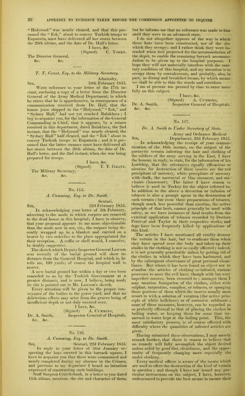  Holyrood  was nearly cleared, and that this pre- sumed the  Esk, about to convey Turkish troops to Eupatoria, must have delivered all her stores between the 26rh ultimo, and the date of Dr. Hall's letter. I liave, &c. (Signed) C. Yokke. The Director General, &c. &c. T. T. Grant, Esq. to the Military Secretary. Admiralty, Siu, 19th February 185o. With reference to your letter of the 17th in- stant, enclosing a copy of a letter from the Director Gener.al of the Army Medical Department, in which he states that he is a])])reliensive, in consequence of a communication recei\ed from Dr. Hall, that the lemon juice shipped in the Holyrood, Esk, and  Sydney Hall, had not yet reached Balaklava ; I beg to acquaint you, for the infornnition of the General Commanding in Chief, that it appears, by a return received in this department, dated Balaklava, the 2nd instant, that the Holyrood was nearly cleared, the  Sydney Hall half cleared, and the  Esk about to convey Turkish troops to Eupatoria ; and it is pre- sumed that the latter steamer must have delivered all her stores between the 26th ultimo, the date of Dr. Hall's letter, and the 2nd instant, when she was being I)repared for troops. I have, &c. (Signed) T. T. Grant. The Military Secretary, &c. &c. No. 115. A. Ciitamitig, Esq. to Dr. Smith. Scutari, Sir, 22d February 18oo. In acknowledging your letter of .5th Fel)ruary, adverting to the mode in which corpses are removed to the dead house in this hospital; I have to observe, that your proposal appears to me more objectionable than the mode now in use, viz., the corpses being de- cently wrapped up in a blanket and carried on a bearer by two orderlies to the place ai)proi)riated for their reception. A coffin or shell would, I conceive, be doul)ly suggesti\ e. The sketcii which Depulylnsjiector General Lawson sent recently of tlie burial ground will show its distance from the General Hospital, and which is, he tells me, 100 yards; of course the hospital wall is nearer. A new burial ground has within a day or two been conceded to us by the Turkish Government at a greater distance, and is now, I believe, being used; its site is pointed out in Mr. Lawson's sketch. Every attention will be given to the proper con- veyance of the l)odies to the grave yard, and that no deleterious eifects may arise from the graves being of insufficient depth or not duly covered over. I have, &c. (Signed) A. Cumminc;, Dr. A. Smith, Inspector General of Hospitals. &c. &c. No. 116. A. Ciimmhig, Esq. to Dr. Smith. Sir, Scutari, 22d February 1855. In reply to your letter of 31st -Januai-y re- specting the huts erected in this barrack square, I have to acquaint you that these were commenced and nearly conq)leted during my absence in the Crimea, and previous to my departure I heard no intention expressed of constructing such buildings. Start Surgeon Cruickshank, in a letter to you dated 11th ultimo, mentions the site and character of them. but he informs me that no reference was made to him until they were in an advanced state. I do not altogether approve of the way in Avhicli these huts have been constructed, nor of the site which they occupy; and I rather think they Avere in- tended when tirst projected for the acconnnodation of the depot, to enahle the remaining barrack accommo- dation to be given up to the hospital purposes. I hope they will not materially interfere with the sani- tary condition of this hospital, and my intention is to occupy them by convalescents, and probably, also, in l)art, as dining and breakfast rooms, by which means we shall be able to thin the Avards and corridors. I am at present too pressed by time to enter more fully on this subject. I have, &c. (Signed) A. Cummint;, Dr. A. Smith, Inspector General of Hospitals. &c. &c. No. 117. Dr. A. Smith to Under Secretary of State. Army and Ordnance Medical Sir, Department, 22d February 1855. In acknowledging the receipt of your commu- nication of ihe 16th instant, on the subject of the parasytic vermin infesting the hair and clothing of the soldiers of the army serving in the East, I have the honour, in reply, to state, for the information of his Lordship, that the substances equally efficacious as nicotine for destruction of these insects are the red precipitate of mercury, white ])recipitate of mercury with chalk, the mercurial or blue ointment, and sta- visaire (lousewort). The latter I have reason to believe is used in Turkey for the object referred to. In addition to the above a decoction or infusion of tobacco is also a prompt agent in the destruction of such vermin ; but even these preparations of tobacco, though much less powerful than nicotine, the active ])rinciple of that herb, cannot generally be used with safety, as we have instances of fatal results from the external application of tobacco recorded by Doctors Percival and Taylor in their respective works, and dogs have been frequently killed by applications of this kind. The articles I have mentioned all readily destroy the vermin in the hair, but to eradicate them when they have spread over the body and taken up their abodes in the clothing is not so easily effin-ted ; indeed, it is not generally practicable unless by getting rid of the clothes in which they have been harboured, and by the subsequent observance of great personal clean- liness. But where it has been found an object not to abandon the articles of clothing so infested, various processes to meet the evil have, though with but very im|)erfect success, been resorted to ; amongst them I may mention fumigation of the clothes, either with sulphur, tur[)entiue, camphor, or tobacco, or sponging those portions of them which the insects usually most resort to with a solution of veratrea (the active ])rin- ciple of white hellebore) or of corrosive sublimate ; none of these measures, however, can be regarded as so perfectly effectual as that of jjlacing the clothes in boiling water, or keeping them for some time im- mersed in water kept at the boiling point. This, the most satisfactory process, is of course effected Avitli difficulty where the quantities of infested articles are great. Having submitted these observations, I may merely remark further, that there is reason to believe that no remedy will fully accomplish the object desired iniless aided by good diet, cleanliness, and the oppor- tunity of frequently changing more especially the under clothing. Every medical officer is aware of the means which are used to effect the destruction of the kind of vermin in question ; and though I have not issued imy par- ticular instructions on the subject, I have, however, endeavoured to provide the best means to ensure their