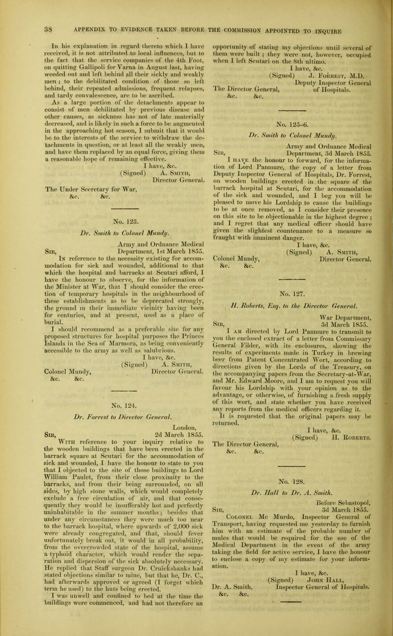 In his explanation in regard thereto which I have received, it is not attributed to local influences, but to the fact that the service companies of the 4th Foot, on quitting Gallipoli for Varna in August last, having weeded out and left behind all their sickly and weakly men ; to the debilitated condition of those so left behind, their repeated admissions, frequent relapses, and tardy convalescence, are to be ascribed. As a large portion of the detachments appear to consist of men debilitated by previous disease and other causes, as sickness has not of late materially decreased, and is likely in such a force to be augmented in the approaching hot season, I submit that it would be to the interests of the service to withdraw the de- tachments in question, or at least all the weakly men, and have them replaced by an equal force, giving them a reasonable hope of remaining effective. I have, &c. (Signed) A. Smith, Director General. The Under (Secretary for War, &c. &c. No. 123. Dr. Smith to Colonel Mundy. Army and Ordnance Medical Sir, Department, 1st March 1855. In reference to the necessity existing for accom- modation for sick and wounded, additional to that which the hospital and barracks at Scutari afford, I have the honour to observe, for the information of the Minister at War, that I should consider the ci'ec- tion of temporary hospitals in the neighbourhood of these establishments as to be dei)recated strongly, the ground in their immediate vicinity having been for centuries, and at present, used as a place of burial. I should recommend as a preferable site for any proposed structures for hospital purposes the Princes Islands in the Sea of Marmora, as being conveniently accessible to the army as well as salubrious. I have, &c. (Signed) A. Smith, Colonel Mundy, Director General. &c. &c. No. 124. Dr. Forrest to Director General. London, Sir, 2d March 1855. With reference to your inquiry relative to the wooden buildings that have been erected in the barrack square at Scutari for the accommodation of sick and wounded, I have the honour to state to you that I objected to the site of those buildings to Lord William Paulet, from their close proximity to the barracks, and from their being surrounded, on all sides, by high stone Avails, which would completely exclude a free circulation of air, and that conse- quently they would be insufferably hot and perfectly uninhabitable in the summer months; besides that under any circumstances they were much too near to the barrack hospital, where upwards of 2,000 sick were already congregated, and that, should fever unfortunately break out, it would in all jn-obability, from the overcrowded state of the hospital, assume a typhoid character, which would render the sepa- ration and dispersion of the sick absolutely necessary. He i-eplied that Staff surgeon Dr. Cruickshanks had stated objections similar to mine, but that he. Dr. C, had afterwards approved or agreed (I forget which term he used) to the huts being erected. I was unwell and confined to bed at the time the buildings were commenced, and had not therefore an opportunity of stating my objections until several of them were built ; they were not, however, occupied when I left Scutari on the 8th ultimo. I have, &c. (Signed) J. Forrest, M.D. Deputy Inspector General The Director General, of Hospitals. &c. &c. No. 125-6. Dr. Smith to Colonel Mundy. Army and Ordnance Medical Sir, Department, 3d March 1855. I HAVE the honour to forward, for the informa- tion of Lord Panmure, the copy of a letter from Deputy Inspector General of Hospitals, Dr. Forrest, on wooden buildings erected in the square of the barrack hospital at Scutari, for the accommodation of the sick and wounded, and I beg you will be pleased to move his Lordship to cause the buildings to be at once removed, as I consider their presence on this site to be objectionable in the highest degree ; and I regret that any medical officer should have given the slightest countenance to a measure so fraught with imminent dangei-. I have, &c. (Signed) A. Smith, Colonel Mundy, Director General. &c. &c. No. 127. //. Tloberts, Esq. to the Director General. War Department, Sir, 3d March 1855. I AM directed by Lord Panmure to transmit to you the enclosed extract of a letter from Commissary General Filder, with its enclosures, showing the results of experiments made in Turkey in brewing beer from Patent Concentrated Wort, according to directions given by the Lords of the Treasury, on the accompanying papers from the Secretary-at-War, and Mr. Edward Moore, and I am to request you will favour his Lordship with your opinion as to the advantage, or otherwise, of furnishing a fresh supply of this wort, and state whether you have received any i-eports from the medical officers regarding it. It is requested that the original papers may be returned. I have, &c. (Signed) H. Roberts. The Director General, &c. &c. No. 128. Dr. Hall to Dr. A. Smith. Before Sebastopol, Sir, 3d March 1855. Colonel Mc Murdo, Inspector General of Transport, having requested me yesterday to furnish him with an estimate of the jirobable number of mules that Avould be required for the use of the Medical Department in the event of the army taking the field for active service, I have the honour to enclose a copy of my estimate for your inform- ation. I have, &c. (Signed) John Hall, Dr. A. Smith, Inspector General of Hospitals. &c. &c.