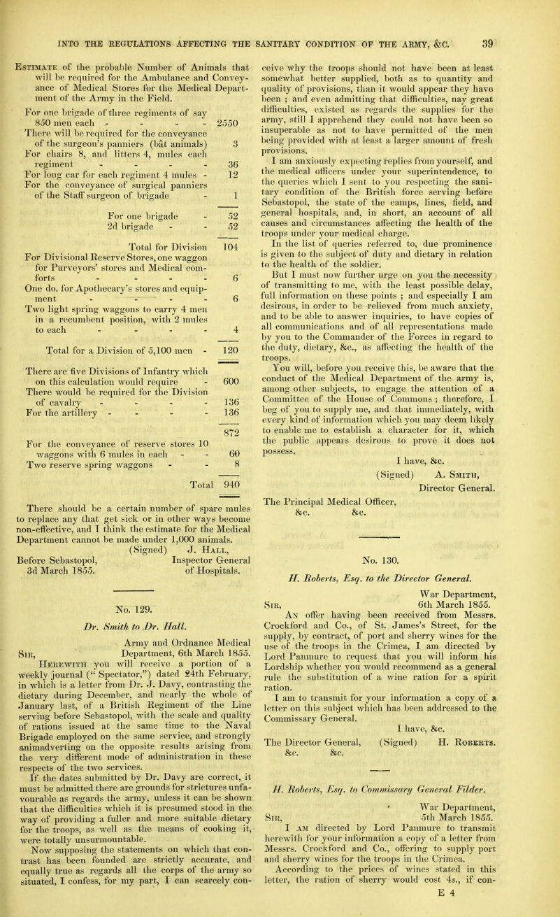 Estimate of the probable Number of Animals that will be required for the Ambulance and Convey- ance of Medical Stores for the Medical Depart- ment of the Army in the Field. For one brigade of three regiments of say 850 men each - - - - 2550 There will be required for the conveyance of the surgeon's panniers (bat animals) 3 For chairs 8, and litters 4, mules each regiment - - - - 36 For long car for each regiment 4 mules - 12 For the conveyance of surgical panniers of the Staff surgeon of brigade - 1 For one brigade - 52 2d brigade - - 52 Total for Division 104 For Divisional Reserve Stores, one waggon for Purveyors' stores and Medical com- forts - - - - 6 One do. for Apothecary's stores and equip- ment - - - - 6 Two light spring waggons to carry 4 men in a recumbent position, with 2 mules to each - - - - 4 Total for a Division of 5,100 men - 120 There are five Divisions of Infantry which on this calculation would require - 600 There would be required for the Division of cavalry - - - - 136 For the artillery - - - - 136 872 For the conveyance of reserve stores 10 waggons with 6 mules in each - - 60 Two reserve spring waggons - - 8 Total 940 There should be a certain number of spare mules to replace any that get sick or in other ways become non-eli'ective, and I think the estimate for the Medical Department cannot be made under 1,000 animals. (Signed) J. Hall, Before Sebastopol, Inspector Genei-al 3d March 1855. of Hospitals. No. 129. Dr. Smith to Dr. Hall. Ai'my and Ordnance Medical Sir, Department, 6th March 1855. Herewith you will receive a portion of a weekly journal ( Spectator,) dated 24th February, in which is a letter from Dr. J. Davy, contrasting the dietary during December, and nearly the whole of January last, of a British Regiment of the Line serving before Sebastopol, with the scale and quality of rations issued at the same time to the Naval Brigade employed on the same service, and strongly animadverting on the opposite results arising from the very different mode of administration in these respects of the two services. If the dates submitted by Dr. Davy are correct, it must be admitted there are grounds for strictures unfa- vourable as regards the army, unless it can be shown that the difficulties which it is presumed stood in the way of providing a fuller and more suitable dietary for the troops, as well as the means of cooking it, were totally unsurmountable. Now supposing the statements on which that con- trast has been founded are strictly accurate, and equally true as regards all the corps of the army so situated, I confess, for my part, I can scarcely con- ceive why the troops should not have been at least somewhat better supplied, both as to quantity and quality of provisions, than it would appear they have been ; and even admitting that difficulties, nay great difficulties, existed as regards the supplies for the army, still I apprehend they could not have been so insuperable as not to have permitted of the men being provided with at least a larger amount of fresh provisions. I am anxiously expecting replies from yourself, and the medical officers under your superintendence, to the queries which I sent to you respecting the sani- tary condition of the British force serving before Sebastopol, the state of the camps, lines, field, and general hospitals, and, in short, an account of aU causes and circumstances affecting the health of the troops under your medical chai-ge. In the list of queries referred to, due prominence is given to the subject of duty and dietary in relation to the health of the soldier. But I must now further urge on you the necessity of transmitting to me, with the least possible delay, full information on these points ; and especially I am desirous, in order to be relieved from much anxiety, and to be able to answer inquiries, to have copies of all communications and of all representations made by you to the Commander of the Forces in regard to the duty, dietary, &c., as affecting the health of the troops. You will, before you receive this, be aware that the conduct of the Medical Department of the army is, among other subjects, to engage the attention of a Committee of the House of Commons ; therefore, I beg of you to supply me, and that immediately, with every kind of information which you may deem likely to enable me to establish a character for it, which the public appeals desirous to prove it does not possess. I have, &c. (Signed) A. Smith, Director General. The Principal Medical Officer, &c. &c. No. 130. H. Roberts, Esq. to the Director General. War Department, Sir, 6th March 1855. An offer having been received from Messrs. Crockford and Co., of St. James's Street, for the supply, by contract, of port and sherry wines for the use of the troops in the Crimea, I am directed by Lord Panmure to request that you will inform his Lordship whether you would recommend as a general rule the substitution of a wine ration for a spirit ration. I am to transmit for your information a copy of a letter on this subject which has been addressed to the Commissary General. I have, &c. The Director General, (Signed) H. Roberts. &c. &c. H. Roberts, Esq. to Commissary General Filder.  War Department, Sir, oth March 1855. I AM directed by Lord Panmure to transmit herewith for your information a copy of a letter from Messrs. Crockford and Co., offering to supply port and sherry wines for the troops in the Crimea. According to the prices of wines stated in this letter, the ration of sherry would cost 4s., if con-