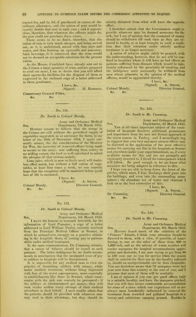 <rjiftc(l for, and Is. 8^/. if purcliascd in excess of the ordiniiry allowance, and the ration of port would he exactly double that cost in each case ; and it appears clear, therefore, that whatever the officers niif>ht do, the men could not purchase these wines. There seems to be no doubt, tlierefore, that the ration of rum is very much cheaper, and being served out, as it is understood, mixed with lime juice and water, and thus forming an agreeable and anti-scor- butic beverage, it is conceived that the wine would not be deemed an acceptable substitute for the present ration. As the Messrs. Crockford have already sent out to the Crimea a large quantity of wine, and are prepared to send out more, I am to desire that you will afford their agents the facilities for the disposal of them as expressed in the enclosed copy of a letter addressed to these gentlemen. I have, &c. (Signed) II. Robkuts. Commissary General Filder, &c. &c. strictly debarred from what will have the opposite cifect. 1 therefore submit that the Government ought to pi'ovide whatever may be deemed necessary for the sick, but I am of opinion that the command of money should be withdrawn till such time as they are re- stored to health, or at least brought to such a condi- tion that their retention under strictly medical treatment is no longer necessary. A ration of tobacco might safely be granted, Avith the understanding, however, that its use will be con- fined to localities where it will have no bad effects on patients suff(?ring from diseases Avhich would be inju- riously influenced by the proximity of smoking, and the indulgence must necessarily be withheld from men whose ailments, in the opinion of the medical officers, would be aggravated thereby. I have, &c. (Signed) A. Smith, Colonel Mundy, Director General. &c. &c. No. 131. Dr. Smith to Colonel Mundy. Army and Ordnance Medical Sir, Department, 7th March 185.5. Having reason to believe that the troops in the Crimea are still without the periodical supply of vegetables suggested, as so necessaiy for them, in my letter of the 19th of December 18.34, I again ear- nestly submit, for the consideration of the Minister for War, the necessity of renewed efforts being made to secure to the army, now suffering from scurvy to no trifling extent, the food so well calculated to arrest the advance of that serious malady. Lime juice, wliich is now so freely used, will doubt- less effect much, but without a full ration of vege- tables, at least four times a week, we can scarcely hope that the complaint will be mastered before great loss of life is sustained. I have, &c. (Signed) A. Smith, Colonel Mundy, Director General. &c. &c. No. 1.32. Dr. Smith to Colonel Mundy. Army and Ordnance Medical Sir, Department, 5tli March 18.5.3. I HAYK the honour to transmit herewith, for the information of Lord Panmure, a copy of a letter addressed to Lord William Paulet, recently received from the Principal Medical Officer at Scutari, in which he animadverts strongly on a practice obtain- ing in the hospitals there, of issuing pay to patients while under medical treatment. In the same comnuuiication. Dr. Gumming submits, that a ration of tobacco should he issued to such patients. The latter indulgence he no douljt recom- mends in anticipation that the inculpated issue of pay to soldiers in liospitals Avill lie discontinued. It is impossil)le for any medical man to view the practice of furnishing soldiers with money, Avhile under medical ti-eatuient, without lieing impressed with fear of the worst cojisequences, more especially in establishments like those in Scutari, Avhere inter- course with the sick can scarcely be prevented ; if the soldiers so circumstanced get money, they will soon render useless every attempt of their medical attendants in tlieir behalf. I most readily admit that the patients should be provided Avith whatever may may tend to their advantage, but they should be No. 133. Dr. Smith to Mr. dimming. Army and Ordnance Medical Siu, Department, 2d March 1855. The at all times important subject of the venti- lation of hosj)itals deserves additional prominence and importance from the now not distant approach of the warm season in Turkey, and I accordingly lieg to suggest that your best and most earnest efforts nniy be directed to the application of the most effi'Ctive means for carrying out this in the hospitals at Scutari and elsewhere under your superintendence, as, if every available means for this end are not promptly and vigorously resorted to, I dread the consequences which vrill follow. Be good enough to let me know Avluit measures are being adapted in reference to this. I hope you are able to keep down the fcctor of the privies, Avhich must, I fear, discharge their gases into the buildings, and even into the surrounding atmo- sphere ; the abundant use of water and charcoal I look on as the best corrective of this. I have, &c. (Signed) A. Smith, Dr. Gumming, Director General. &c. &c. No. 134. Dr. Smith to Mr. Cumming. Army and Ordnance Medical Sir, Department, 9th March 1855. Having heard much of the salubrity of the  Princes  Islands, I think your attention should be directed to them, with a view, if possible, of trans- ferring to one or the other of these from 800 lo 1,000 sick, and as the advent of warm weather will render marquees for hospital accommodation appro- priate and desirable, I am now trying to get from 80 to 100 sent out to you for service when the season shall lie suitable for their use in the locality referred to, should an unobjectiotuxble site be then obtainable. You are doubtless aware that 70 marquees were last year sent from this country to the seat of war, and I presume that most of them will be available. I am of opinion if you can get good offices built in a suitable locality, and have the marquees pitched, that you Avill thus secure comfortable accommodation for cases of a class which our experience tell us are always most beneficially influenced by removal for treatment from crowded and polluted hospitals to a breezy and salubrious camping ground. Besides in