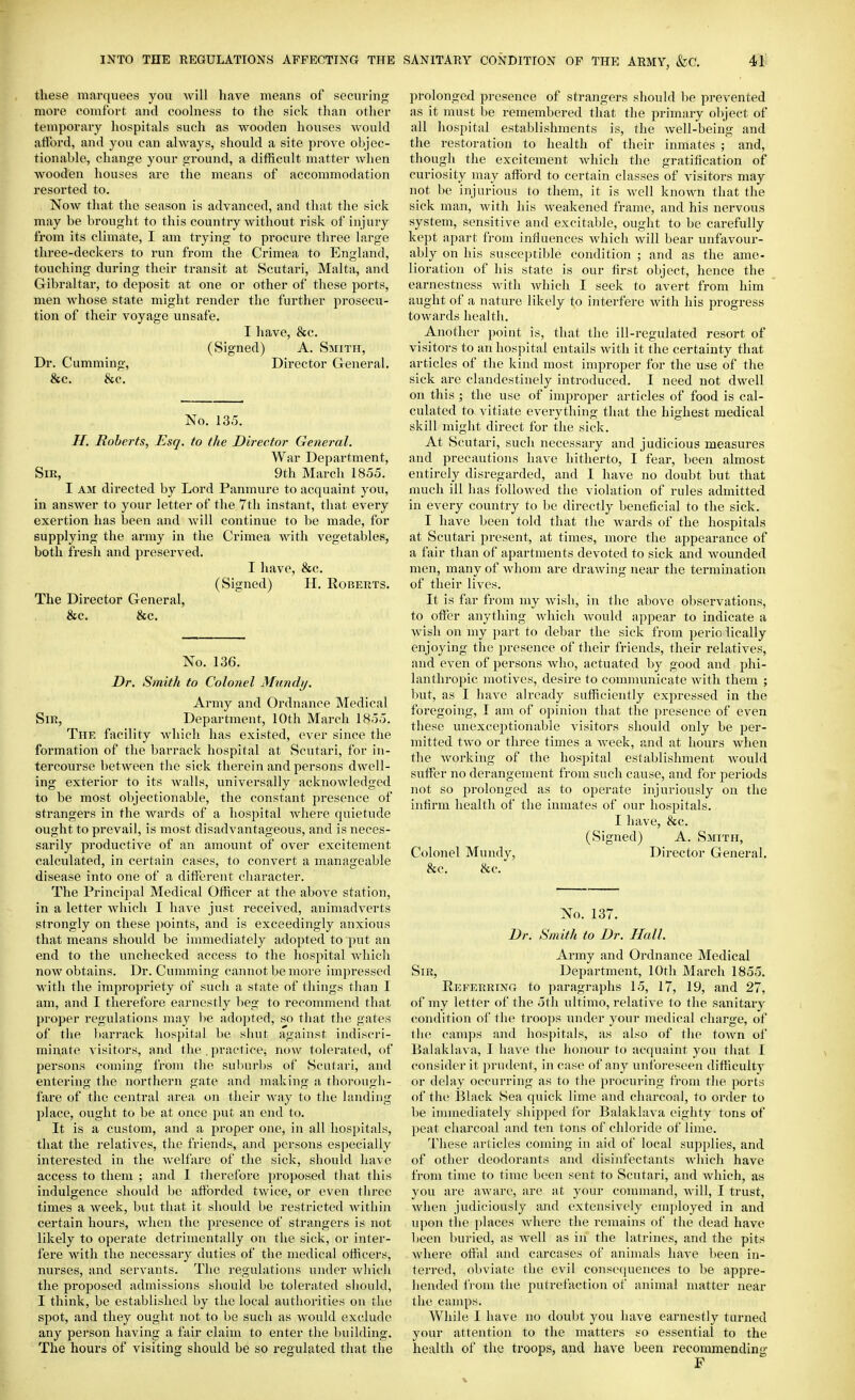 these marquees you will have means of securing more comfort and coohiess to the sick than otlier temporary hospitals such as wooden houses would aiFord, and you can always, should a site prove objec- tionable, change your ground, a difficult matter when wooden houses are the means of accommodation resorted to. Now that the season is advanced, and that the sick may be brought to this country without risk of injury from its climate, I am trying to procure three large three-deckers to run from the Crimea to England, touching during their transit at Scutari, Malta, and Gibraltar, to deposit at one or other of these ports, men whose state might render the further prosecu- tion of their voyage unsafe. I have, &c. (Signed) A. Smith, Dr. Gumming, Director General. &c. &c. No. 135. //. Boberts, -Esq, to the Director General. War Department, Sir, 9th March 1855. I AM directed by Lord Panmure to acquaint you, in answer to your letter of the 7th instant, that every exertion has been and will continue to be made, for supplying the army in the Crimea with vegetables, both fresh and preserved. I have, &c. (Signed) H. Roberts. The Director General, &c. &c. No. 136. Dr. Smith to Colonel Mimdij. Army and Ordnance Medical Sir, Department, 10th March 1855. The facility which has existed, ever since the formation of the barrack hospital at Scutari, for in- tercourse between the sick therein and persons dwell- ing exterior to its walls, universally acknowledged to be most objectionable, the constant presence of strangers in the wards of a hospital where quietude ought to prevail, is most disadvantageous, and is neces- sarily productive of an amount of over excitement calculated, in certain cases, to convert a manageable disease into one of a different character. The Principal Medical Officer at the above station, in a letter Avhicli I have just received, animadverts strongly on these points, and is exceedingly anxious that means should be immediately adopted to put an end to the unchecked access to the hospital Avhich now obtains. Dr. Cumming cannot be more impressed M'ith the impropriety of such a state of things than I am, and I therefore earnestly beg to recommend that proper regulations may lie ado])ted, so that the gates of the barrack hosjjital be shut against indiscri- min,ate visitors, and the , practice^ now tolerated, of persons coming from the suburbs of Scutari, and entering the northern gate and making a thorougli- fare of the central area on their way to the landing place, ought to be at once put an end to. It is a custom, and a proper one, in all hospitals, that the relatives, the friends, and persons especially interested in the welfare of the sick, should have access to them ; and I therefore proposed that this indulgence should be afforded twice, or even three times a week, but that it should be restricted within certain hours, when the presence of strangers is not likely to operate detrimentally on the sick, or inter- fere with the necessary duties of the medical officers, nurses, and servants. The regulations under which the proposed admissions should be tolerated should, I think, be established by the local authorities on the spot, and they ought not to be such as would exclude any person having a fair claim to enter the building. The hours of visiting should be so regulated that the prolonged presence of strangers should be prevented as it must be remembered that the primary object of all hospital establishments is, the well-being and the restoration to health of their inmates ; and, though the excitement which the gratification of curiosity may afford to certain classes of visitors may not be injurious to them, it is well known that the sick man, with his weakened frame, and his nervous system, sensitive and excitable, ought to be carefully kept apart from influences which will bear unfavour- ably on his susceptible condition ; and as the ame- lioration of his state is our first object, hence the earnestness with which I seek to avert from him aught of a nature likely to interfere with his progress towards health. Another point is, that the ill-regulated resort of visitors to an hospital entails with it the certainty that articles of the kind most improper for the use of the sick are clandestinely introduced. I need not dwell on this ; the use of improper articles of food is cal- culated to vitiate everything that the highest medical skill might direct for the sick. At Scutari, such necessary and judicious measures and precautions have hitherto, I fear, been almost entirely disregarded, and I have no doubt but that much ill has followed the violation of rules admitted in every country to be directly beneficial to the sick. I have been told that the wards of the hospitals at Scutari present, at times, more the appearance of a fair than of apartments devoted to sick and wounded men, many of whom are drawing near the termination of their lives. It is far from my wish, in the above observations, to offer anything whicli would appear to indicate a wish on my part to debar the sick from perio lically enjoying the presence of their friends, their relatives, and even of persons who, actuiited by good and phi- lanthropic motives, desire to communicate with them ; but, as I have already sufficiently expressed in the foregoing, I am of oi)inion that the jiresence of even these unexceptionable visitors should only be per- mitted two or three times a week, and at hours when the Avorking of the hospital establishment would suffer no derangement from such cause, and for periods not so prolonged as to operate injuriously on the infirm health of the inmates of our hospitals. I have, &c. (Signed) A. Smith, Colonel Mundy, Director General. &c. 8cc. No. 137. Dr. Smith to Dr. Hall. Army and Ordnance Medical Sir, Department, 10th March 1855. Referring to paragraphs 15, 17, 19, and 27, of my letter of the 5th ultimo, relative to the sanitary condition of the troops under your medical charge, of tlu^ camps and hospitals, as also of the town of Balakhiva, I have the honour to acquaint you that I consider it prudent, incase of any unforeseen difficulty or tlelay occurring as to the procuring from the ports of the Black Sea quick lime and charcoal, to order to be immediately shipped for Balaklava eighty tons of peat charcoal and ten tons of chloride of lime. These articles coming in aid of local supplies, and of other deodorants and disinfectants which have from time to time been sent to Scutari, and which, as you are aware, are at your conniumd, will, I trust, when judiciously and extensively enqiloyed in and iq)on the places where the remains of the dead have been Iniried, as well as in the latrines, and the pits where offal and carcases of animals have been in- terred, obviate the evil cousecpiences to be appre- hended from the putrefaction of animal matter near the camps. While 1 have no doubt you have earnestly turned your attention to the matters so essential to the health of the troops, and have been recommending F
