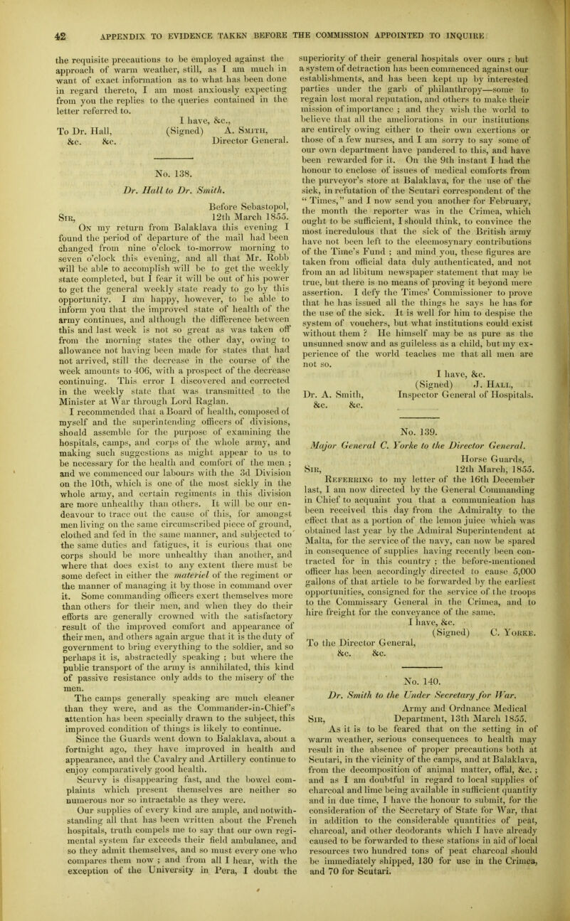 the requisite precautious to be employed against the approach of warm weather, still, as I am much in want of exact information as to what has been done in regard thereto, I am most anxiously expecting from you the replies to the queries contained in the letter referred to. I have, &c., To Dr. Hall, (Signed) A. Smith, &c. &c. Director General. No. 138. Dr. Hall to Dr. Smith. Before Sebastopol, Sir, 12tlL March 1855. On my return from Balaklava this evening I found the period of departure of the mail had been changed from nine o'clock to-morrow morning to seven o'clock this evening, and all that Mr. Robb will be able to accomplish will be to get the weekly state completed, but I fear it will be out of his power to get the general weekly state ready to go by this opportunity. I aim happy, however, to be able to inform you that the improved state of health of the army continues, and although the difference between this and last week is not so great as was taken oft* from the morning states the other day, owing to allowance not having been made for states that had not arrived, still the decrease in the course of the week amounts to 406, with a prospect of the decrease continuing. This error I discovered and corrected in the weekly state that was transmitted to the Minister at War through Lord Raglan. I recommended that a Board of health, composed ol myself and the superintending officers of divisions, should assemble for the purpose of examining the hospitals, camps, and corps of the whole army, and making such suggestions as might appear to us to be necessary for the health and comfort of the men ; and we commenced our labours with the 3d Division on the 10th, which is one of the most sickly in tlie whole army, and certain regiments in tliis division are more unhealthy than others. It will be our en- deavour to trace out the cause of this, for amongst men living on the same circumscribed piece of ground, clothed and fed in the same manner, and subjected to the same duties and fatigues, it is curious that one corps should be more unhealthy than another, and where that does exist to any extent there must be some defect in either the matefiel of the regiment or the manner of managing it by those in command over it. Some commanding officers exert themselves more than others for their men, and when they do their efforts are generally crowned Avith the satisfactory result of the improved comfort and appearance of their men, and others again argue that it is the duty of government to bring everything to the soldier, and so perhaps it is, abstractedly speaking ; but where the public transport of the army is annihilated, this kind of passive resistance only adds to tlie misery of the men. The camps generally speaking arc much cleaner than they were, and as the Commander-in-Chief's attention has been specially drawn to the subject, this improved condition of things is likely to continue. Since the Guards went down to Balaklava, about a fortnight ago, they have imjjroved in health and appearance, and the Cavalry and Artillery continue to enjoy comparatively good health. Scurvy is disappearing fast, and the bowel com- plaints which present themselves are neither so numei'ous nor so intractable as they were. Our supplies of every kind are ample, and notwith- standing all that has been written about the French hospitals, truth compels me to say that our own regi- mental system far exceeds their field ambulance, and so they admit themselves, and so must every one who compares them now ; and from all I hear, with the exception of the University in Pera, I doubt the superiority of their general hospitals over ours ; but a system of detraction has been commenced against our establishments, and has been kept up by interested parties under the garb of philanthropy—some to regain lost moral reputation, and others to make their mission of im])ortance ; and they wish the world to believe that all the ameliorations in our institutions are entirely owing either to their own exertions or those of a few nurses, and I am sorry to say some of our own department have pandered to this, and have been rewarded for it. On the 9th instant I had the honour to enclose of issues of medical comforts from the purveyor's store at Balaklava, for the use of the sick, in refutation of the Scutari correspondent of the  Times, and I now send you another for February, the month tlie reporter was in the Crimea, which ought to be sufficient, I should think, to convince the most incredulous that the sick of the British army have not been left to the eleemosynary contributions of the Time's Fund ; and mind you, these figures are taken from official data duly authenticated, and not from an ad libitum newspaper statement that may l)e true, but there is no means of proving it beyond mere assertion. I defy the Times' Commissioner to prove that he has issued all the things he says he has for the use of the sick. It is well for him to despise the system of vouchers, but what institutions could exist without them ? He himself may be as pure as the unsunned snoAv and as guileless as a child, but my ex- perience of the world teaches me that all men are not so. I have, &c. (Signed) J. Hall, Dr. A. Smitli, Inspector General of Hospitals. &c. &c. No. 139. Major General C. Yorke to tlie Director General. Horse Guards, SiK, 12th March, 1855. Referring to my letter of the 16th December last, I am now directed by the General Commanding in Chief to acquaint you that a communication has been received this day from the Admiralty to the effect that as a portion of the lemon juice which was obtained last year by the Admiral Superintendent at Malta, for the service of the navy, can now be spared in consequence of supplies having recently been con- tracted for in this country ; the before-mentioned officer has been accordingly directed to cause 5,000 gallons of that article to l)e forAvarded by the earliest opportunities, consigned for the service of the troops to the Commissary General in the Crimea, and to hire freight for the conveyance of the same. I have, &c. (Signed) C. Yorke. To the Director General, &c. &c. No. 140. Dr. Smith to the Under Secretary for War. Army and Ordnance Medical Sir, Dejjartment, 13th March 1855. As it is to be feared that on the setting in of warm weather, serious consequences to health may result in the absence of proper precautions both at Scutari, in the vicinity of the camps, and at Balaklava, from the decomposition of animal matter, offal, &c. ; and as I am doubtful in regar-d to local supplies of charcoal and lime being available in sufficient quantity and in due time, I have the honour to submit, for tlic consideration of the Secretary of State for War, that in addition to the considerable quantities of jieat, charcoal, and other deodorants which I have already caused to be forwarded to these stations in aid of local resources two hundred tons of peat cliarcoal should be immediately shijiped, 130 for use in the Crimea, and 70 for Scutari.