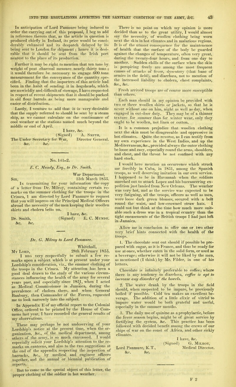 In anticipation of Lord Panmure being induced to order tlie carrying out of this proposal, I beg to add in reference thereto tliat, as the article in question is produced chiefly in Ireland, its price would be consi- derably enhanced and its despatch delayed by its being sent to London for shipment; hence it is desi- rable that it should be sent from the Irish port nearest to the place of its production. Further it may be riglit to mention that ten tons ]>y weight of peat charcoal measure nearly thirty tons ; it would therefore be necessary to engage 600 tons measurement for the conveyance of tlie quantity spe- cified. Finding that the importers of this article had been iu the habit of sending it in hogsheads, which are unwieldly and difficult of stowage, I have requested in respect of recent shijiments that it should be packed in old flour barrels as being more manageable and easier of distribution. Lastly, I venture to add that it is very desirable that the supply referred to should be sent by a steam ship, as we cannot calculate on the continuance of cool weather at the stations named much beyond the middle or end of April. I have, &c. (Signed) A. Smith, The Under Secretary for War, Director General. &c. &c. No. 141-2. E. C. Mundy, Esq., to Dr. Smith. War Department, Sir, 13th March 1855. In transmitting for your information the cojjy of a letter from Dr. Milroy, containing certain re- marks on the summer clothing for the troops in the Crimea, 1 am directed by Lord Panmure to request that you will impress on the Principal Medical Officers abroad the necessity of the men keeping their woollen shirts and cholera belts on. I have, &c. Dr. Smith, (Signed) E. C. Mundy, &c. &c. Dr. G. Milroy to Lord Panmure. Whitehall, My Lord, 28th February 1855. I BEG very respectfully to submit a few re- marks upon a subject which is at present under your Lordship's consideration, viz., the summer clothing of the troops in the Crimea. My attention has been a good deal drawn to the study of the various circum- stances influencing the health of the army for several years past, and especially since 1B5_1, when I acted as Medical Commissioner in Jamaica, during the prevalence of cholera there, and when General Banbury, then Commander of the Forces, requested me to look narrowly into the subject. In Appendix E of my official report to the Colonial Office, ordered to be printed by the House of Com- mons last year, I have recorded the general results of my observations. These may perhaps be not undeserving of your Lordship's notice at the present time, when the or- ganization, &c., of the medical department, among others of the army, is so much canvassed. I would especially solicit your Lordship's attention to the re- marks on canteens, and also to the two suggestions at the end of the appendix respecting the inspection of barracks, &c., by medical and engineer officers together, and the annual or biennial publication of reports. But to come to the special object of this letter, the -proper clothing of the soldier in hot weather. There is no point on which my opinion is more decided than as to the great utility, I Avould almost say the necessity, of woollen clothing l>eing worn next the skin in hot climates and in malarious regions. It is of the utmost consequence for the maintenence of health that the surface of the body be guarded against the changes of temperature, often very great, during the twenty-four hours, and from one day to another. Sudden chills of the surface when the skin is perspiring freely are among the most frequent causes of attacks of fever, dysentery (that bane of armies in the field), and diarrhoja, not to mention of the increased lialiility to cholera, chest complaints, &c., &c. Fresh arrived troops are of course more susceptible than others. Each man should in my opinion be provided with two or three woollen shirts or jackets, so that he is never without one on him, night as well as day, when engaged in out-door duty. They may be of a thinner texture for summer than for winter wear, only they ought to be woollen, not linen or cotton. It is a common prejudice that woollen clothing next the skin must be disagreeable and oppressive in hot climates. Quite the reverse, as I can testify from my own experience in the West Indies, and up the Mediterranean, &c., provided always the outer clothing be loose and easy, especially round the arms, shoulders, and chest, and the throat be not confined with any hard stock. I would here mention an occurrence which struck me forcibly in Cuba, in 1851, among the Spanish troops, as well deserving imitation in our own service. I happened to be in Havannah when the soldiers marched out to attack Lopez and his buccaneering ex- pedition just landed from New Orleans. The weather was very hot, and as the service was expected to be very fatiguing, all the troops, officers as well as men, wore loose dark green blouses, secured with a belt round the waist, and low-ci-owned straw hats. I could not but think at the time how much more suit- able such a dress was in a tropical country than the tight encasements of the British troojis I had just left in Jamaica. Allow me in conclusion to offer one or two other very brief hints connected with the health of the troops. 1. The chocolate sent out should if possible be pre- pared with sugar, as it is France, and thus be ready for use at once, whether eaten in the solid form, or used as a beverage; otherwise it will not be liked by the men, as mentioned (I think) by Mr. Filder, in one of his letters. Chocolate is infinitely preferable to coffee; where there is any tendency to diarrhoia, coffee is apt to increase any disorder of the bowels. 2. The water drank by the troops in the field should, when suspected to be impure, be previously boiled if possible. Cold tea makes an excellent be- verage. The addition of a little elixir of vitriol to impure water Avould be both grateful and useful, especially in the summer months. 3. The daily use of quinine as a jarophylactic, before the fever season begins, might be of great service by fortifying the system, &c. This practice has been followed with decided benefit among the crews of our ships of war on the coast of Africa, and other sickly climates. I have, &c. (Signed) G. Milroy, Lord Panmure, K.T., Medical Director. &c. &c.