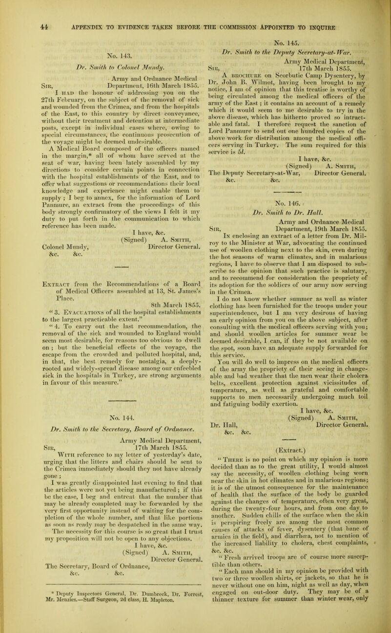 No. 143. Dr. Sinilli to Colonel Mniidi/. Army and Ordnance Medical Sir, Department, IGtli March 185o. I MAD the honour of addressing you on the 27th February, on tlie subject of the removal of sick and wounded from tlie Crimea, and from tlie hospitals of the East, to this country by direct conveyance, without their treatment and detention at intermediate posts, except in individual cases where, owing to special circumstances, the continuous prosecution of the voyage might be deeined undesirable. A Medical Board composed of the officers named in the margin,* all of whom have served at the seat of war, having been lately assembled by my directions to consider certain points in connection with the hospital establishments of the East, and to offer what suggestions or recommendations their local knowledge and experience might enable them to supply ; I beg to annex, for the information of Lord Panmure, an extract from the proceedings of this body strongly confirmatory of the vicAvs I felt it my duty to put forth in the communication to Avhich reference has been made. I have, &c. (Signed) A. Smith, Colonel Mundy, Director General. &c. &c. Extract from the Recommendations of a Board of Medical Officers assembled at 13, St. James's Place. 8tli March 185,5.  3. Evacuations of all the hospital establishments to the largest practicable extent.  4. To carry out the last recommendation, the removal of the sick and woxmded to England would seem most desirable, for reasons too obvious to dwell on ; but the beneficial effects of the voyage, the escape from the crowded and polluted hospital, and, in that, the best remedy for nostalgia, a deeply- rooted and widely-spread disease among our enfeebled sick in the hospitals in Turkey, are strong arguments in favour of this measure. No. 144. Dr. Smith to the Seci-etary, Board of Ordnance. Army Medical Department, Sir, 17th March 1855. With reference to my letter of yesterday's date, urging that the litters and chairs should be sent to the Crimea immediately should they not have already gone ; I was greatly disappointed last evening to find that the articles were not yet being manufactured ; if this be the case, 1 beg and entreat that the number that may be already completed may l)e forwarded by the very first opportunity instead of waiting for the com- pletion of the whole number, and that like portions as soon as ready nuiy be desi)Jitched in the same way. The necessity for this course is so great that I trust my proposition Avill not be open to any objections. I have, &c. (Signed) A. Smith, Director General. The Secretary, Board of Ordnance, &c. &c. * Deputy Inspectors General, Dr. Dumbreck, Ur. Forrest, Mr. Menzies.—Staff Surgeon, 2d class, H. Mapleton, No. 145. Dr. Smith to the Deputy Secretary-at- War. Army Medical Department, Sir, 17th March 1855. A BROCHURE on Scorbutic Camp Dysentery, by Dr. John B. Wilmot, having been brought to my notice, I am of ojunion that this treatise is Avorthy of being circulated among the medical officers of tlie army of the East ; it contains an account of a remedy Avhich it Avould seem to me desirable to try in the above disease, Avhich has hitherto proved so intract- able and fatal. I therefore request the sanction of Lord Panmure to send out one hundred copies of the above Avork for distribution among the medical offi- cers serving in Turkey. The sum required for this service is 5/. I have, &c. (Signed) A. Smith, The Deputy Secretary-at-War, Director General. &c. &c. No. 146. Dr. Smith to Dr. Hall. Army and Ordnance Medical Sir, Department, 19th March 1855. In enclosing an extract of a letter from Dr. Mil- roy to the Minister at War, advocating the continued use of AA'oollen clothing next to the skin, even during the hot seasons of Avarm climates, and in malarious regions, I haA^e to observe that I am disposed to sub- scribe to the opinion that such practice is salutary, and to recommend for consideration the propriety of its adoption for the soldiers of our army noAV serving in the Crimea. I do not knoAV Avhether summer as Avell as winter clothing has been furnished for the troops under your superintendence, but I am very desirous of having an early opinion from you on the above subject, after consulting Avitli the medical officers serving with you; and should Avoollen articles for summer wear be deemed desirable, I can, if they be not available on the spot, soon have an adequate supply forAvarded for this service. You will do Avell to impress on the medical officers of the army the propriety of their seeing in change- able and bad Aveatlier that the men wear their cholera belts, excellent protection against vicissitudes of temperature, as avcU as grateful and comfortable supports to men necessarily undergoing much toil and fatiguing bodily exertion. I have, &c. (Signed) A. Smith, Dr. Hall, Director General. &c. &c. (Extract.)  Therk is no point on Avhich my opinion is more decided than as to the great utility, I Avould almost say the necessity, of AvooUen clothing being worn near the skin in hot climates and in malarious regions; it is of the utmost consequence for the maintenance of health that the surface of the body be guarded against the changes of temperature, often very great, during the tAventy-fbur hours, and from one day to another. Sudden chills of the surface Avhen the skin is perspiring freely are among the most common causes of attacks of fever, dysentery (that bane of armies in the field), and diarrha-a, not to mention of the increased liability to cholera, chest complaints, &c. &c.  Fresh arrived troops are of course more suscep- tible than others.  Each man should in my opinion be provided AA'ith tAvo or three Avoollen shirts, or jackets, so that he is never Avithout one on him, night as Avell as day, when engaged on out-door duty. They may be of a thinner texture for summer than Avinter wear, only