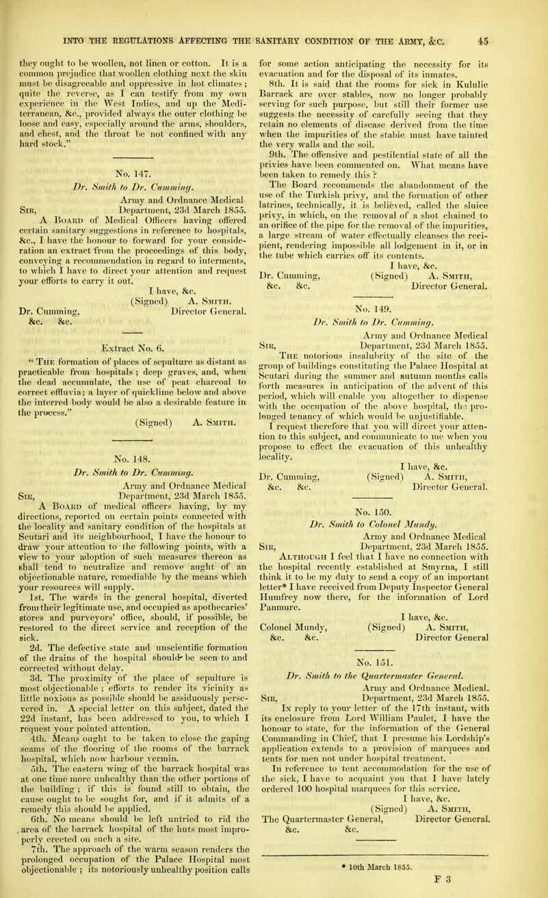 they ought to be Avoollen, not linen or cotton. It is a common prejudice that woollen clothing next the skin must he disagreeable and oppressive in hot climates ; quite the reverse, as I can testify from my own experience in the West Indies, and up the Medi- terranean, &c., jirovided always tlie outer clothing be loose and easy, especially around the arms, shoulders, and chest, and the throat be not confined Avith any hard stock. No. 147. Dr. Smith to Dr. Cumming. Array and Ordnance Medical Sir, Department, 23d March 1855. A 15oAiiD of Medical Officers having offered certain sanitary suggestions in reference to hospitals, &c., I have the honour to forward for your conside- ration an extract from the proceedings of this body, conveying a recommendation in regard to interments, to Avhich I have to direct your attention and request your efforts to carry it out. I have, &c. (Signed) A. Smith. Dr. Cumming, Director General. &c. &c. Extract No. 6.  The formation of places of sepulture as distant as practicable from hospitals ; deep graves, and, when tlie dead accumulate, the use of peat charcoal to correct effluvia; a layer of quicklime below and above the interred body would be also a desirable feature in the process. (Signed) A. Smith. No. 148. Dr. Smith to Dr. Cumming. Army and Ordnance Medical SiK, Department, 23d March 1855. A Board of medical officers having, by my directions, reported on certain jioints connected with the locality and sanitary condition of the hospitals at Scutari and its neighbourhood, I have the honour to draw your attention to the following points, with a view to your adoption of such measures thereon as shall tend to neutralize and remove aught of an objectionable nature, remediable by the means which your resources will supply. 1st. The wards in the general hospital, diverted from their legitimate use, and occupied as apothecaries' stores and purveyors' office, should, if possible, be restored to the direct service and reception of the sick. 2d. The defective state and unscientific formation of the drains of the hospital should' be seen to and corrected without delay. 3d. The proximity of the place of sepulture is most objectionable ; efforts to render its vicinity as little noxious as possible should be assiduously perse- vered in. A special letter on this subject, dated the 22d instant, has been addressed to you, to which I request your pointed attention. 4th. Means ought to be taken to close the gaping seams of the flooring of the rooms of the barrack hospital, which now harbour vermin. 5th. The eastern wing of the barrack hospital was at one time more unhealthy than the otlier portions of the building ; if this is found still to obtain, the cause ought to be sought for, and if it admits of a remedy this should be applied. 6th. No means should be left untried to rid the , area of the barrack hospital of the huts most impro- perly erected on such a site. 7th. The approach of the warm season renders the prolonged occupation of the Palace Hospital most objectionable ; its notoriously unhealthy position calls for some action anticipating the necessity for its evacuation and for the disposal of its inmates. 8th. It is said that the rooms for sick in Kululie Barrack are over stables, now no longer probably serving for such purpose, but still their former use suggests the necessity of carefully seeing that they retain no elements of disease derived from the time Avhen the impurities of the stable must have tainted the very walls and the soil. 9th. The offensive and pestilential state of all the privies have been commented on. What means have been taken to remedy this ? The Board recommends the al)andonment of the use of the Turkish privy, and the formation of other latrines, technically, it is believed, called the sluice I)rivy, in Avhich, on the removal of a shot chained to an orifice of the pipe for the removal of tlie impurities, a large stream of Avater eflectually cleanses the reci- pient, rendering impossible all lodgement in it, or in the tube Avhich carries off its contents. I have, &c. Dr. Cumming, (Signed) A. Smith, &c. &c. Director General. No. 149. Dr. Smith to Dr. Camming. Army and Ordnance Medical Sir, Department, 23d March 1855. Thk notorious insalubrity of the site of the group of buildings constituting the Palace Hospital at Scutari during the summer and autumn months calls forth measures in anticipation of the advent of this jieriod, Avhicli Avill enable j'ou altogether to dispense Avith the occupation of the aI)OA e hospital, th 1 pro- longed tenancy of Avhich Avould be unjustifiable. I request therefore that you Avill direct your atten- tion to this subject, and communicate to mc Avhen you propose to eflect the evacuation of this unhealthy locality. I have, &c. Dr. Cumming, (Signed) A. Smith, &c. &c. Director General. No. 150. Dr. Smith to Colonel Mundy. Army and Ordnance Medical Sir, Department, 23d March 1855. Although I feel that I have no connection Avith the hospital recently established at Smyrna, I still think it to be my duty to send a copy of an important letter* I have received from Deputy Inspector General Humfrey noAV there, for the information of Lord Panmure. I have, &c. Colonel Mundy, (Signed) A. Smith, &c. &c. Director General No. 151. Dr. Smith to the Quartermaster General. Army and Ordnance Medical. Sir, Department, 23d March 1855. In reply to your letter of the 17th instant, Avith its enclosure from Lord William Paulet, I have the honour to state, for the information of the (xeneral Commanding in Chief, that I presume his Lordship's application extends to a provision of marquees and tents for men not under hospital treatment. In reference to tent acconnnodation for the use of the sick, I have to acquaint you that I have lately ordered 100 hospital marquees for this service. I have, &c. (Signed) A. Smith, The Quartei-master General, Director General. &c. &c. * loth March 1855.