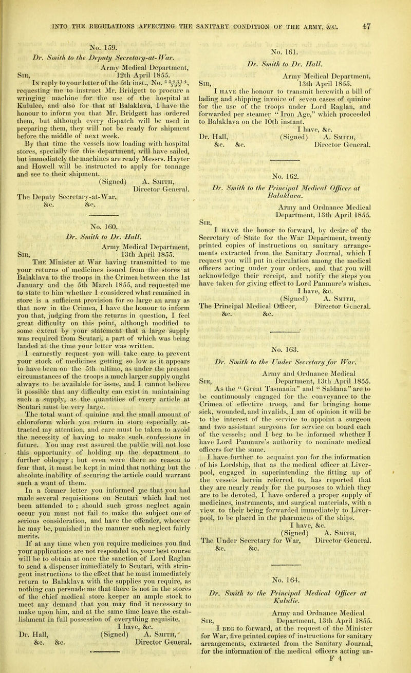 No. 159. Dr. S)iiith to the Deputy Secretary-at-War. Ai-my Medical Department, Sir, 12t]i April 185o. In reply to your letter of the 5th inst., No. ^ Jy^ requesting me to instruct ftlr. Bridgett to procure a wringing machine for the use of the hospital at Kululee, and also for that at Balaklava, I have the lionour to inform you that Mr. Bridgett has ordered them, but although every dispatch Avill be used in preparing them, they will not be ready for shipment ])efore the middle of next week. By that time the vessels now loading with hospital stores, specially ibr this department, will have sailed, but immediately the machines are ready Messrs. Hayter and Howell Avill be instructed to apply for tonnage and see to their shipment. (Signed) A. Smith, Director General. The Deputy Secretary-at-War, &c. &c. No. 160. Dr. Smith to Dr. Hall. Army Medical Department, Sir, 13th April 1855. The Minister at War having transmitted to me your returns of medicines issued from the stores at Balaklava to the troops in the Crimea between the 1st January and the 5tli March 1855, and requested me to state to hon whether I considered what remained in store is a sufficient provision for so large an army as that now in the Crimea, I have the honour to inform you that, judging from the returns in question, I feel great difficulty on this point, although modified to some extent by your statement that a large supply was i-equired from Scutari, a part of which was being landed at the time your letter was written. I earnestly request you will take care to prevent your stock of medicines getting so low as it appears to have been on the 5th ultimo, as under the present circumstances of the troops a much larger supply ought always to be available for issue, and I cannot believe it possible that any difficulty can exist in maintaining such a supply, as the quantities of every article at Scutari must be very large. The total want of quinine and the small amount of chloroform which you return in store especially at- tracted my attention, and care must be taken to avoid the necessity of having to make such confessions in future. You may rest assured the public will not lose this opportunity of holding up the department to further obloquy ; but even were there no reason to fear that, it must be kept in mind that nothing but the absolute inability of securing the article could warrant such a want of them. In a former letter you informed me that you had made several requisitions on Scutari which had not been attended to ; should such gross neglect again occur you must not fail to make the subject one of serious consideration, and have the offender, whoever he may be, punished in the manner such neglect fairly merits. If at any time when you require medicines you find your applications are not responded to, your best course will be to obtain at once the sanction of Lord Raglan to send a dispenser ininiediately to Scutari, with strin- gent instructions to the effect that he must immediately return to Balaklava with the supplies you require, as nothing can persuade me that there is not in the stores of the chief medical store keeper an ample stock to meet any demand that you may find it necessary to make upon him, and at the same time leave the estab- lishment in full possession of everything requisite. I have, &c. Dr. Hall, (Signed) A. Smith, &c. &c. Director General. No. 161. Dr. Smith to Dr. Hall. Army Medical Department, Sir, 13th April 1855. I HAVE tlie honour to transmit herewith a bill of lading and shipping invoice of seven cases of quinine for the use of the troops under Lord Raglan, and forwarded per steamer  Iron Age, which proceeded to Balaklava on the 10th instant. I have, &c. Dr. Hall, (Signed) A. Smith, &c. &c. Director General, No. 162. Dr. Smith to the Principal Medical Officer at Balaklava. Army and Ordnance Medical Department, 13th April 1855. Sir, I HAVE the honor to forward, by desire of the Secretary of vState for the War Department, twenty printed copies of instructions on sanitary arrange- ments extracted from the Sanitary Journal, which I request you will put in circulation among the medical officers acting under your orders, and that you will acknowledge their receipt, and notify the steps you have taken for giving effect to Lord Panmure's wishes. I have, &c. (Signed) A. Smith, The Principal Medical Officer, Director General. &c. &c. No. 163. Dr. Smith to the Under Secretary for War. Army and Ordnance Medical Sir, Department, 13th April 1855. As the  Great Tasmania and  Saldana are to be continuously engaged for the conveyance to the Crimea of effective troop, and for bringing home sick, wounded, and invalids, I am of opinion it will be to the interest of the service to appoint a surgeon and two assistant surgeons for service on board each of the vessels; and I beg to be informed whether I have Lord Panmure's authority to nominate medical officers for the same. I have further to acquaint you for the information of his Lordship, tliat as the medical officer at Liver- pool, engaged in superintending the fitting up of the vessels herein referred to, has reported that they are nearly ready for the purposes to which they are to be devoted, I have ordered a proper supply of medicines, instruments, and surgical materials, with a view to their being forwarded immediately to Liver- pool, to be placed in the pharmacus of the ships. I have, 8fC. (Signed) A. Smith, The Under Secretary for War, Director General. &c. &c. No. 164. Dr. Smith to the Principal Medical Officer at Kululie. Army and Ordnance Medical Sir, Department, 13th April 1855. I BEG to forward, at the request of the Minister for War, five printed copies of instructions for sanitary arrangements, extracted from the Sanitary Journal, for the information of the medical oflacers acting un- F 4
