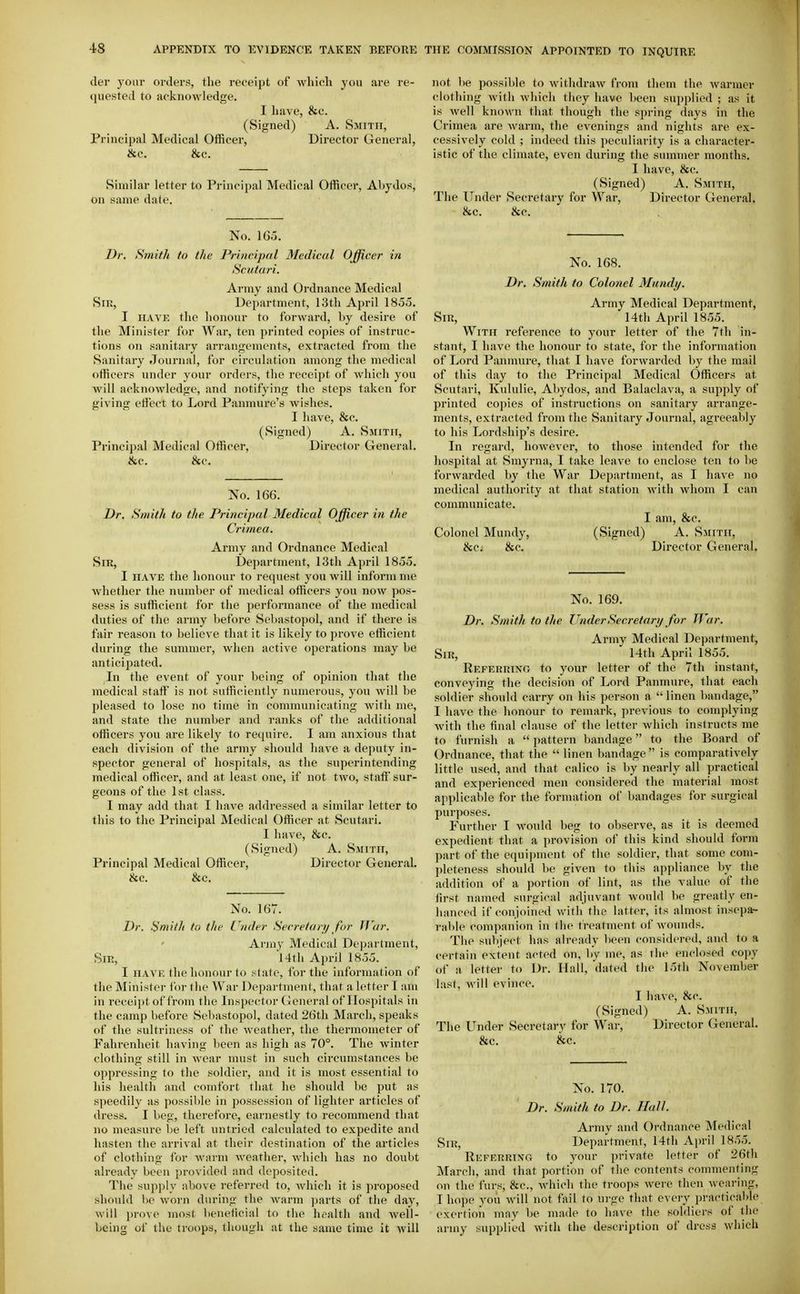 der your orders, the receipt of wliich you are re- quested to acknowledge. I have, &c. (Signed) A. Smith, Principal Medical Officer, Director General, &c. &c. Similar letter to Principal Medical Officer, Abydos, on same date. No. 165. Dr. Smith to the Principal Medical Officer in Scutari. Army and Ordnance Medical Sir, Department, 13th April 18oo. I HAVE the honour to forward, by desire of the Minister for War, ten printed copies of instruc- tions on sanitary arrangements, extracted from the Sanitary Journal, for circulation .among the medical officers under your orders, the receipt of which you will acknowledge, and notifying the steps taken for giving effect to Lord Panmure's wishes. I have, &c. (Signed) A. Smith, Principal Medical Officer, Director General. &c. &c. No. 166. Dr. Smith to the Principal Medical Officer in the Crimea. Army and Ordnance Medical Sir, I)e])artment, 13th April 18oo. I HAVE the honour to request you will inform nie whether the number of medical officers you now pos- sess is sufficient for the performance of the medical duties of the army before Sebastopol, and if there is fair reason to believe that it is likely to prove efficient during the summer, when active operations may be anticipated. In the event of your being of opinion that the medical staff is not sufficiently numerous, you will be pleased to lose no time in communicating with me, and state the number and ranks of the additional officers you are likely to recpiire. I am anxious that each division of the army should have a deputy in- spector general of hospitals, as the superintending medical officer, and at least one, if not two, staft' sur- geons of the 1st class. I may add that I have addressed a similar letter to this to the Principal Medical Officer at Scutari. I have, &c. (Signed) A. Smith, Principal Medical Officer, Director General. &c. &c. No. 167. Dr. Smith to the Under Secretary for War. Army Medical Department, Sir, l4th April 18oo. I HAVE the honour to state, for the information of the Minister for the War Department, that a letter I am in receijjt of from the Inspector General of Hospitals in the camp before Seliastopol, dated 26tli March, speaks of the sultriness of the weather, the thermometer of Fahrenheit having been as high as 70°. The winter clothing still in wear must in such circumstances be oppressing to the soldier, and it is most essential to his health and comfort that he should l)e put as speedily as possible in possession of lighter articles of dress. I beg, therefore, earnestly to recommend that no measure be left untried calculated to expedite and hasten the arrival at their destination of the articles of clothing for warm weather, which has no doubt already been provided and deposited. The supply above referred to, which it is proposed should be worn during the warm parts of the day, will prove most beneficial to the health and well- being of the troops, though at the same time it will not be possible to withdraw from them the warmer clothing with which they have been supplied ; as it is well known that though the spring days in the Crimea are warm, the evenings and nights are ex- cessively cold ; indeed this peculiarity is a character- istic of the climate, even during the summer months. I have, &c. (Signed) A. Smith, The Under Secretary for War, Director General. &c. &c. No. 168, Dr. Smith to Colonel Mandy. Army Medical Department, Sir, 14th April 1855. With reference to your letter of the 7th in- stant, I have the honour to state, for the information of Lord Panmure, that I h.ave forwarded by the mail of this day to the Principal Medical Officers at Scutari, Kululie, Abydos, and Balaclava, a supply of printed copies of instructions on sanitary arrange- ments, extracted from the Sanitary Journal, agreeably to his Lordship's desire. In regard, howcAer, to those intended for the hospital at Smyrna, I take leave to enclose ten to be forwarded by the War Department, as I have no medical authority at that station with whom I can communicate. I am, &c. Colonel Mundy, (Signed) A. Smith, 8cc. &c. Director General. No. 169. Dr. Smith to the lender Secretary for IVar. Army Medical Department, Sir, 14th April 1855. Reperriko to your letter of the 7th instant, conveying the decision of Lord Panmure, that each soldier should carry on his person a linen bandage, I have the honour to remark, previous to complying with the final clause of the letter which instructs me to furnish a  pattern bandage to the Board of Ordnance, that the  linen bandage is comparatively little used, and that calico is by nearly all practical and experienced men considered the material most applicable for the formation of bandages for surgical purposes. Further I would beg to observe, as it is deemed expedient that a provision of this kind should form part of the equipment of the soldier, that some com- pleteness should be given to this appliance by the addition of a portion of lint, as the value of the first named surgical adjuvant would be greatly en- hanced if conjoined with the latter, its almost insopar- rable companion in tlie treatment of wounds. Tiie subject has already been considered, and 1o a certain extent acted on, by me, as the enclosed copy of a letter to Dr. Hall, dated the 15th November last, will evince. I have, he. (Signed) A. Smith, The Under Secretary for War, Director General. &c. &c. No. 170. Dr. Smith to Dr. Hall. Army and Ordnance Medical Sni, Department, 14th April 1855. ReferrinCt to your private letter of 26th March, and that portion of the contents commenting on the furs, &c., which the troops were then wearing, I hope you will not fail to urge that every practicable exertion may be made to have the soldiers of the army supplied with the description of dress which