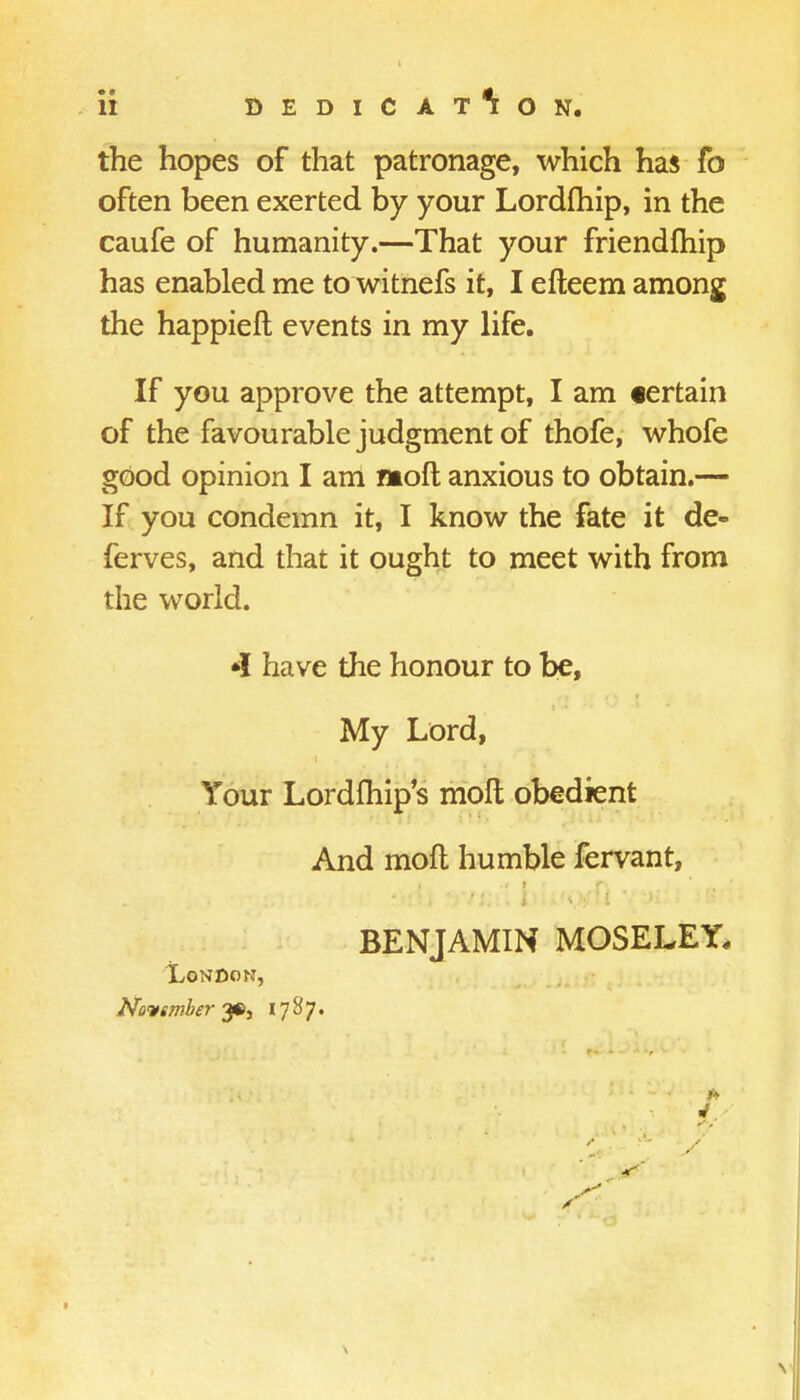 the hopes of that patronage, which has fo often been exerted by your Lordfhip, in the caufe of humanity.—That your friendfhip has enabled me to witnefs it, I efteem among the happieft events in my life. If you approve the attempt, I am «ertain of the favourable judgment of thofe, whofe good opinion I am nioft anxious to obtain.— If you condemn it, I know the fate it de- fences, and that it ought to meet with from the world. *I have the honour to be, My Lord, Your Lordfhip's moll obedient And mod humble fervant, BENJAMIN MOSELEY, TLondon, November- 3*, 1787. 4