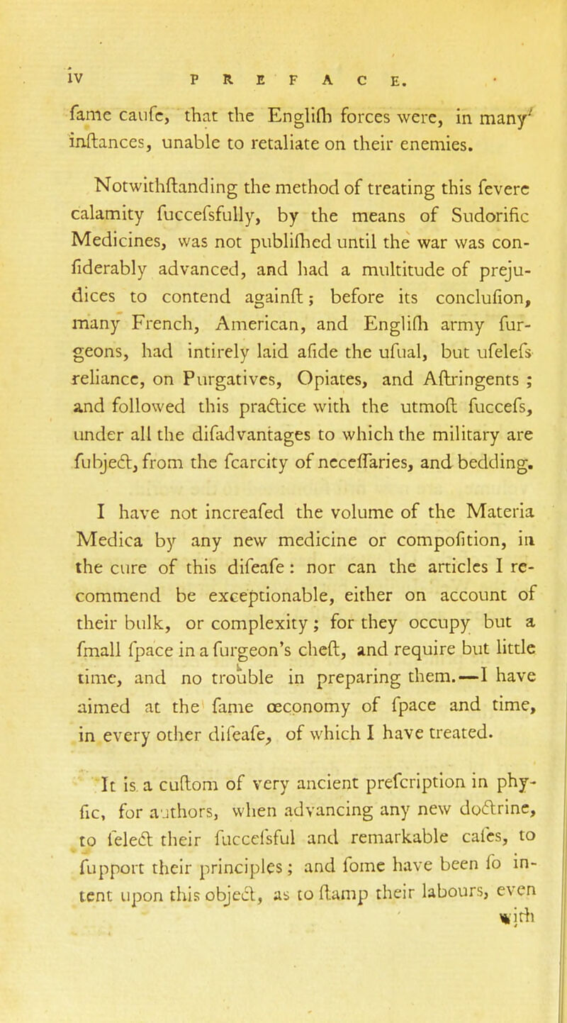 fame caufc, that the Englifh forces were, in many' inftances, unable to retaliate on their enemies. Notwithftanding the method of treating this fevere calamity fuccefsfully, by the means of Sudorific Medicines, was not publifhed until the war was con- fiderably advanced, and had a multitude of preju- dices to contend againft; before its conclusion, many French, American, and Englifli army fur- geons, had intirely laid afide the ufual, but ufelefs reliance, on Purgatives, Opiates, and Aftringents ; and followed this practice with the utmoft fuccefs, under all the difadvantages to which the military are fubject, from the fcarcity of neceffaries, and bedding. I have not increafed the volume of the Materia Medica by any new medicine or compofition, ia the cure of this difeafe : nor can the articles I re- commend be exceptionable, either on account of their bulk, or complexity; for they occupy but a fmall fpace in a furgeon's cheft, and require but little time, and no trouble in preparing them.—I have aimed at the fame cecpnomy of fpace and time, in every other difeafe, of which I have treated. It is. a cuftom of very ancient prefcription in phy- fic, for authors, when advancing any new doctrine, to felect their fucccfsful and remarkable cafes, to fupport their principles; and fome have been fo in- tent upon this object, as to (lamp their labours, even