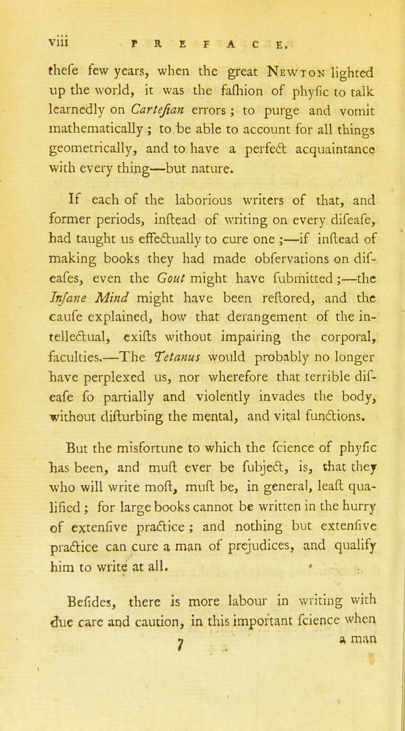 thefe few years, when the great Newton lighted up the world, it was the fafhion of phyfic to talk learnedly on Carte/tan errors ; to purge and vomit mathematically ; to be able to account for all things geometrically, and to have a perfect acquaintance with every thing—but nature. If each of the laborious writers of that, and former periods, inftead of writing on every difeafe, had taught us effectually to cure one ;—if inftead of making books they had made obfervations on dif- eafes, even the Gout might have fubmitted;—the Infane Mind might have been reftored, and the caufe explained, how that derangement of the in- tellectual, exifts without impairing the corporal, faculties.—The Tetanus would probably no longer have perplexed us, nor wherefore that terrible dif- eafe fo partially and violently invades the body, without difturbing the mental, and vital functions. But the misfortune to which the fcience of phyfic lias been, and muft ever be fubject, is, that they who will write moft, muft be, in general, leaft qua- lified ; for large books cannot be written in the hurry of extenfive practice ; and nothing but extenfive practice can cure a man of prejudices, and qualify him to write at all. * Befides, there is more labour in writing with true care and caution, in this important fcience when