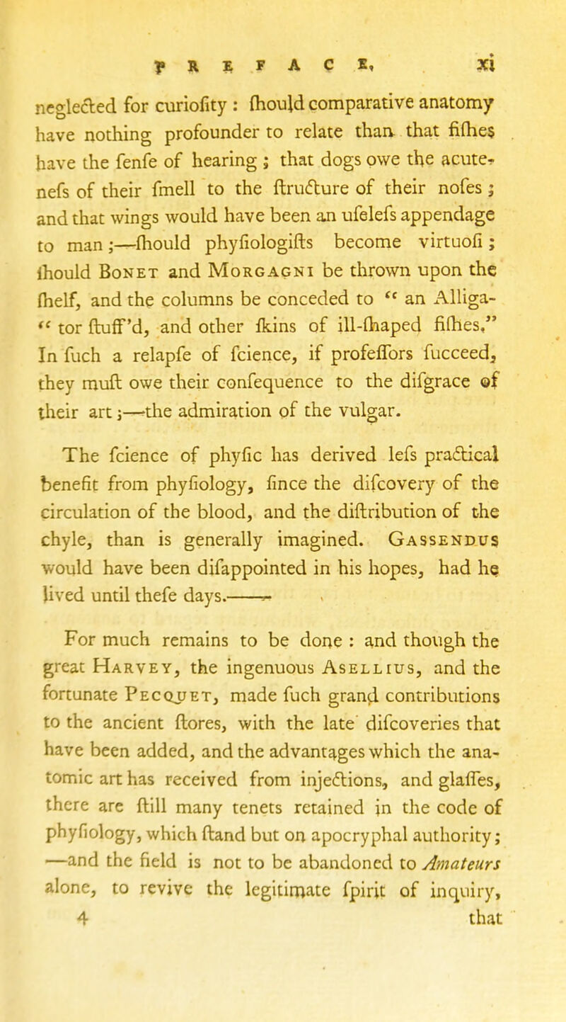 neglected for curiofity : mould comparative anatomy have nothing profounder to relate than, that fiihe$ have the fenfe of hearing ; that dogs owe the acute^ nefs of their fmell to the ftructure of their nofes ; and that wings would have been an ufelefs appendage to man;—mould phyfiologifts become virtuofi; ihould Bonet and Morgagni be thrown upon the melf, and the columns be conceded to  an Alliga-  tor ftuff'd, and other fluns of ill-maped fifties, In fuch a relapfe of fcience, if profeflbrs fucceed3 they muft owe their confequence to the difgrace ©f their art;—*he admiration of the vulgar. The fcience of phyfic has derived lefs practical benefit from phyfiology, fince the difcovery of the circulation of the blood, and the diftribution of the chyle, than is generally imagined. Gassendus would have been difappointed in his hopes, had he lived until thefe days. « For much remains to be done : and though the great Harvey, the ingenuous Asellius, and the fortunate Pecquet, made fuch grand contributions to the ancient ftores, with the late clifcoveries that have been added, and the advantages which the ana- tomic art has received from injections, and glafles, there are ftill many tenets retained in the code of phyfiology, which ftand but on apocryphal authority; —and the field is not to be abandoned to Amateurs alone, to revive the legitimate fpirit of inquiry, 4 that