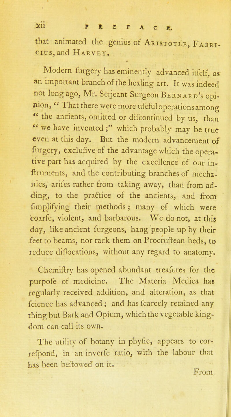 Xll P * E F A C e. that animated the genius of Aristotle, Fabri- cius, and Harvey. Modern forgery has eminently advanced itfelf, as an important branch of the healing art. It was indeed not long ago, Mr. Serjeant Surgeon Bernard's opi- nion,  That there were more ufeful operations among te the ancients, omitted or difcontinued by us, than  we have inventedwhich probably may be true even at this day. But the modern advancement of furgery, exclufive of the advantage which the opera- tive part has acquired by the excellence of our in- ftruments, and the contributing branches of mecha- nics, arifes rather from taking away, than from ad- ding, to the practice of the ancients, and from fimplifying their methods; many of which were coarfe, violent, and barbarous. We do not, at this day, like ancient furgeons, hang people up by their feet to beams, nor rack them on Procruftean beds, to reduce diflocations, without any regard to anatomy. Chemiftry has opened abundant treafures for the purpofe of medicine. The Materia Medica has regularly received addition, and alteration, as that fcience has advanced ; and has fcarcely retained any thing but Bark and Opium, which the vegetable king- dom can call its own. The utility of botany in phyfic, appears to cor- refpond, in an inverfe ratio, with the labour that has been beftowed on it. From