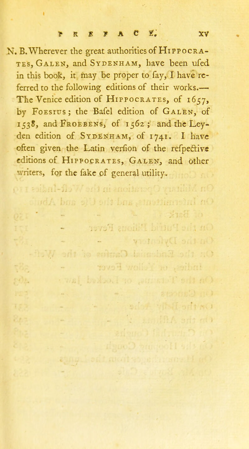 N. B.Wherever the great authorities of Hippocra- tes, Galen, and Sydenham, have been ufed in this book, it may be proper to fay, I have re- ferred to the following editions of their works.— The Venice edition of Hippocrates, of 1657, by Foesius ; the Bafel edition of Galen, of 1538, and Froebens, of 1562; and the Ley- den edition of Sydenham, of 1741. I have often given the Latin verfion of the refpeftivc editions of Hippocrates, Galen, and other writers, for the fake of general utility.