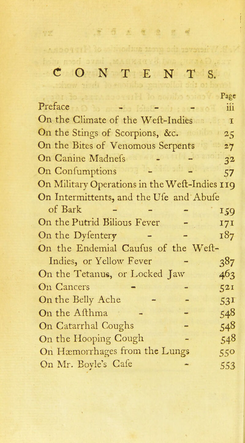 CONTENTS. Page Preface — — — iii On the Climate of the Weft-Indies I On the Stings of Scorpions, &c. 25 On the Bites of Venomous Serpents 27 On Canine Madnefs 32 On Confumptions 57 On Military Operations in the Weft-Indies 119 On Intermittents, and the Ufe and Abufe of Bark - 159 On the Putrid Bilious Fever - 171 On the Dyfentery - - 187 On the Endemial Caufus of the Weft- Indies, or Yellow Fever - 387 On the Tetanus, or Locked Jaw 463 On Cancers - - 521 On the Belly Ache - - 531 On the Afthma - - 548 On Catarrhal Coughs - 548 On the Hooping Cough - 548 On Haemorrhages from the Lungs 550 On Mr. Bovle's Cafe - 553