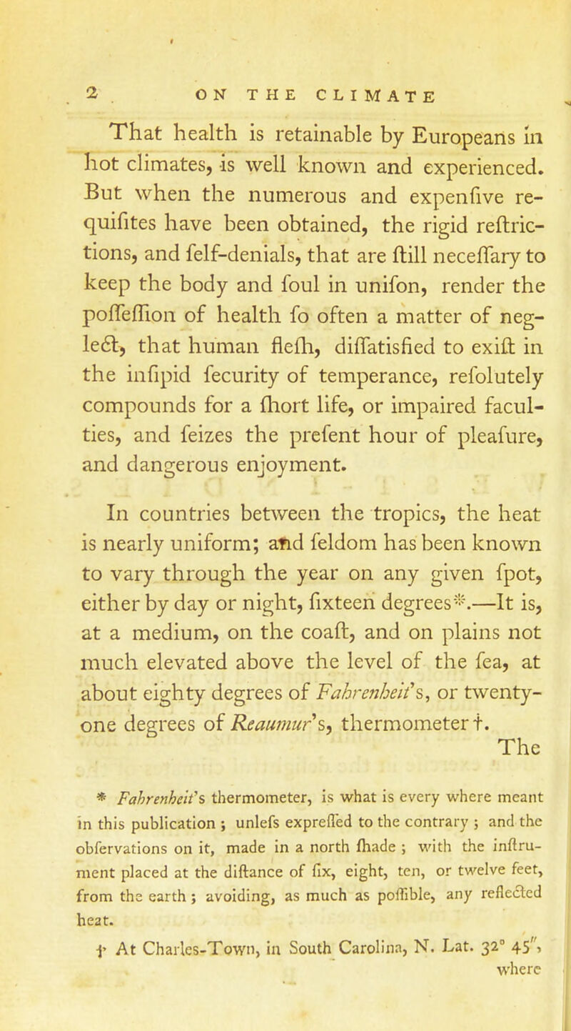 That health is retainable by Europeans in hot climates, is well known and experienced. But when the numerous and expenfive re- quifites have been obtained, the rigid reftric- tions, and felf-denials, that are frill necelTary to keep the body and foul in unifon, render the poffeflion of health fo often a matter of neg- lect, that human flefh, diffatisned to exift in the infipid fecurity of temperance, refolutely compounds for a fhort life, or impaired facul- ties, and feizes the prefent hour of pleafure, and dangerous enjoyment. In countries between the tropics, the heat is nearly uniform; afid feldom has been known to vary through the year on any given fpot, either by day or night, fixteen degrees*.—It is, at a medium, on the coaft, and on plains not much elevated above the level of the fea, at about eighty degrees of Fahrenheit's, or twenty- one degrees of Reaumur's, thermometer t. The * Fahrenheit's thermometer, is what is every where meant in this publication ; unlefs exprefled to the contrary ; and the obfervations on it, made in a north fhade ; with the inftru- ment placed at the diftance of fix, eight, ten, or twelve feet, from the earth; avoiding, as much as poffible, any reflected heat. 1- At Charles-Town, in South Carolina, N. Lat. 32° 45, where