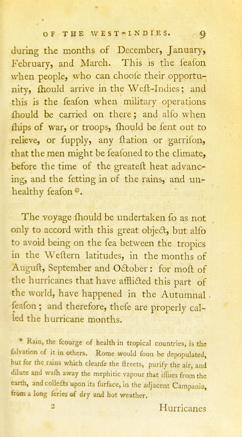 during the months of December, January, February, and March. This is the feafon when people, who can chooie their opportu- nity, mould arrive in the Weft-Indies; and this is the feafon when military operations Ihould be carried on there; and alfo when ihips of war, or troops, mould be fent out to relieve, or fupply, any ftation or garrifon, that the men might be feafoned to the climate, before the time of the greateft heat advanc- ing, and the fetting in of the rains, and un- healthy feafon *. The voyage mould be undertaken fo as not only to accord with this great objetT:, but alfo to avoid being on the fea between the tropics in the Weftern latitudes, in the months of Auguft, September and October: for moft of the hurricanes that have afflicted this part of the world, have happened in the Autumnal. feafon ; and therefore, thefe are properly cal- led the hurricane months. * Rain, the fcourge of health in tropical countries, is the falvation of it in others. Rome would foon be depopulated, but for the rains which clcanfc the ftreets, purify the air, and dilute and wafh away the mephitic vapour that ifi'ues from the earth, and colbas upon its furface, in the adjacent Campania, from a long fcries of dry and hot weather. 2 Hurricanes