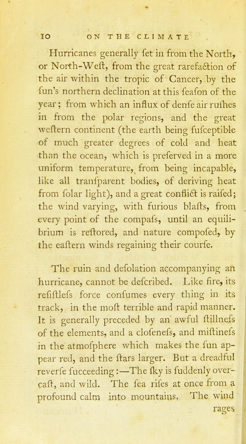 Hurricanes generally fet in from the North, or North-Weft, from the great rarefaction of the air within the tropic of Cancer, by the fun's northern declination at this feafon of the year; from which an influx of denfe air rufhes in from the polar regions, and the great weftern continent (the earth being fufceptible of much greater degrees of cold and heat than the ocean, which is preferved in a more uniform temperature5< from being incapable, like all transparent bodies, of deriving heat from folar light), and a great conflict is raifed; the wind varying, with furious blafts, from every point of the compafs, until an equili- brium is reftored, and nature compofed, by the eaftern winds regaining their courfe. The ruin and defolation accompanying an hurricane, cannot be defcribed. Like fire, its refiftlefs force confumes every thing in its track, in the moft terrible and rapid manner. It is generally preceded by an' awful ftillnefs of the elements, and a clofenefs, and miftinefs in the atmofphere which makes the fun ap- pear red, and the ftars larger. But a dreadful reverfe fucceeding:—The fky is fuddenly over- caft, and wild. The fea rifes at once from a profound calm into mountains. The wind rages