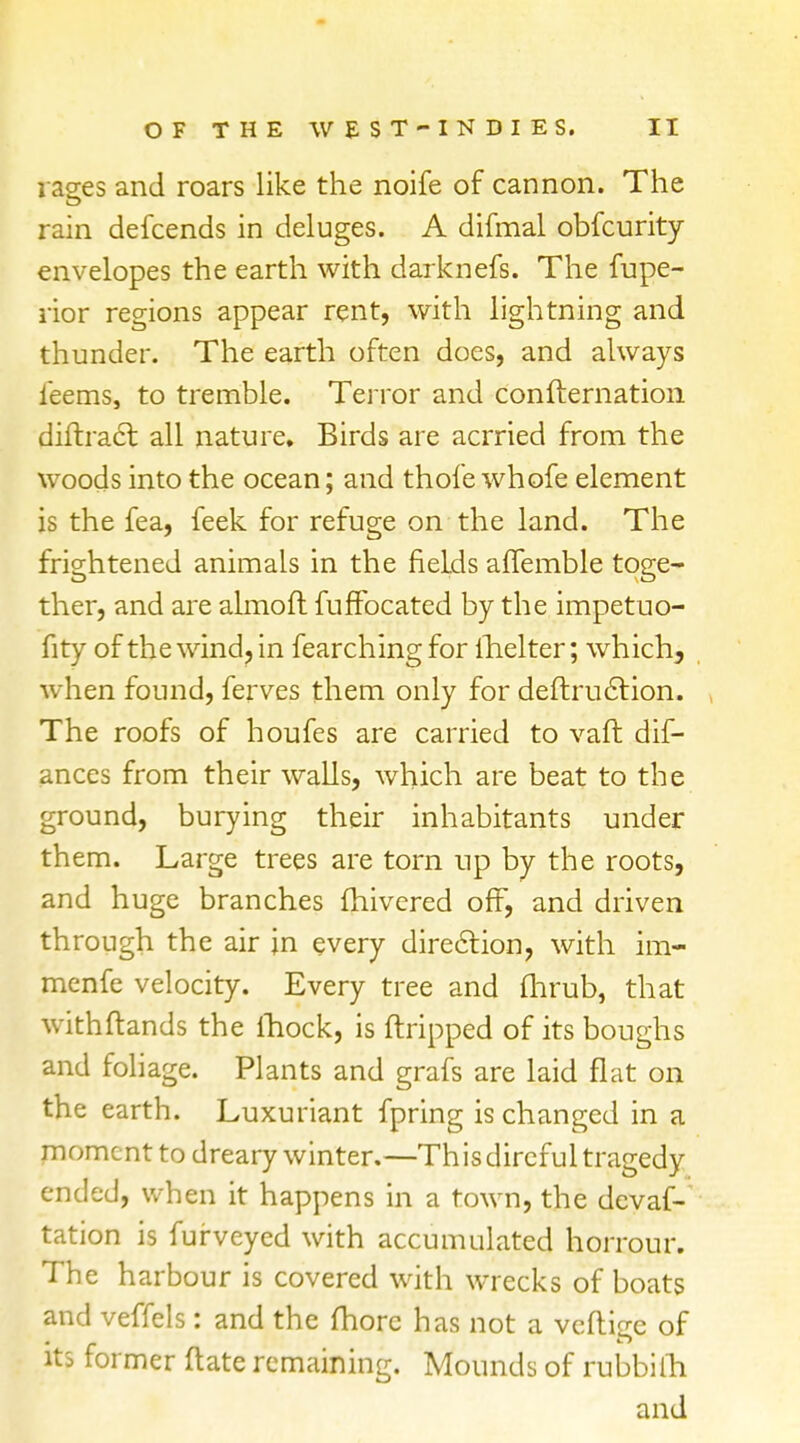 rages and roars like the noife of cannon. The rain defcends in deluges. A difmal obfcurity envelopes the earth with darknefs. The Supe- rior regions appear rent, with lightning and thunder. The earth often does, and always leems, to tremble. Terror and condensation diftract. all nature. Birds are acrried from the woods into the ocean; and thofe whofe element is the fea, feek for refuge on the land. The frightened animals in the fields affemble toge- ther, and are almoft fuffocated by the impetuo- fity of the wind, in fearching for fhelter; which, when found, ferves them only for deftruction. The roofs of houfes are carried to vaft dif- ances from their walls, which are beat to the ground, burying their inhabitants under them. Large trees are torn up by the roots, and huge branches fhivered off, and driven through the air jn every direction, with im- menfe velocity. Every tree and (hrub, that withftands the fhock, is Stripped of its boughs and foliage. Plants and grafs are laid flat on the earth. Luxuriant fpring is changed in a moment to dreary winter.—Th is direful tragedy ended, when it happens in a town, the devas- tation is Surveyed with accumulated horrour. The harbour is covered with wrecks of boats and veffels: and the fhorc has not a veflige of its former (late remaining. Mounds of rubbiiri and