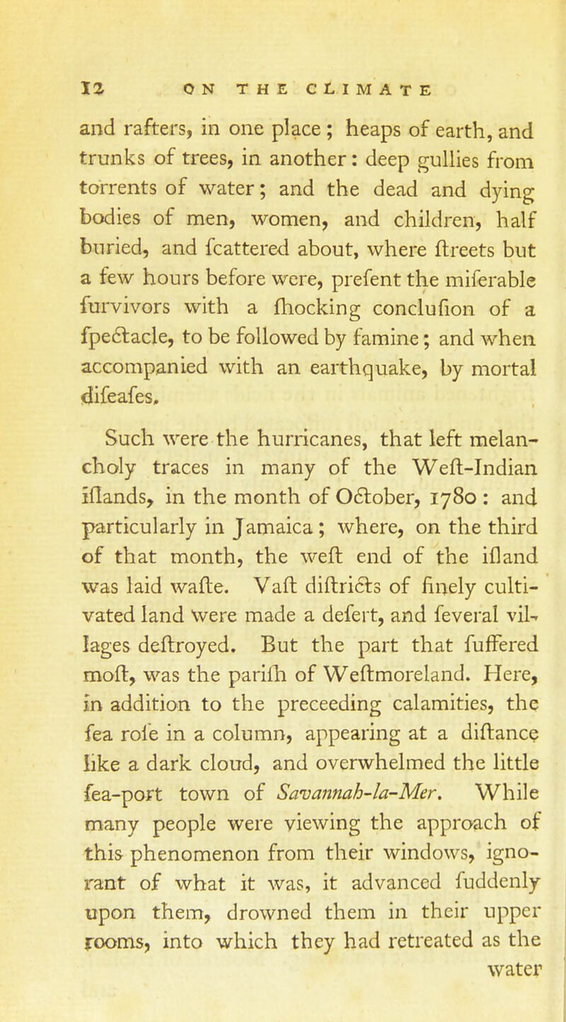 and rafters, in one place; heaps of earth, and trunks of trees, in another: deep gullies from torrents of water; and the dead and dying bodies of men, women, and children, half buried, and fcattered about, where (beets but a few hours before were, prefent the miferablc furvivors with a fhocking conclufion of a fpectacle, to be followed by famine; and when accompanied with an earthquake, by mortal difeafes. Such were the hurricanes, that left melan- choly traces in many of the Weft-Indian iflands, in the month of October, 1780 : and particularly in Jamaica; where, on the third of that month, the weft end of the ifland was laid wafte. Vaft diftricls of finely culti- vated land were made a defert, and feveral vlU lages deftroyed. But the part that fuffered moft, was the pariih of Weftmoreland. Here, in addition to the preceeding calamities, the fea role in a column, appearing at a diftance like a dark cloud, and overwhelmed the little fea-port town of Savannah-la-Mer. While many people were viewing the approach of this phenomenon from their windows, igno- rant of what it was, it advanced fuddenly upon them, drowned them in their upper rooms, into which they had retreated as the water