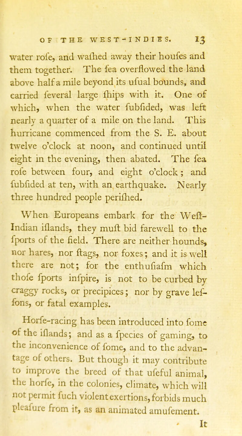 water rofe, and warned away their houfes and them together. The fea overflowed the land above half a mile beyond its ufual bounds, and carried feveral large fhips with it. One of which, when the water fubfided, was left nearly a quarter of a mile on the land. This hurricane commenced from the S. E. about twelve o'clock at noon, and continued until eight in the evening, then abated. The fea rofe between four, and eight o'clock; and fubfided at ten, with an earthquake. Nearly three hundred people perifhed. When Europeans embark for the Weft- Indian iflands, they muft bid farewell to the fports of the field. There are neither hounds, nor hares, nor flags, nor foxes; and it is well there are not; for the enthufiafm which thofe fports infpire, is not to be curbed by craggy rocks, or precipices; nor by grave lef- fons, or fatal examples. Horfe-racing has been introduced into Come of the iflands; and as a fpecies of gaming, to the inconvenience of fome, and to the advan- tage of others. But though it may contribute to improve the breed of that ufeful animal, the horfe, in the colonies, climate, which will not permit fuch violent exertions, forbids much pleafure from it, as an animated amufement. It