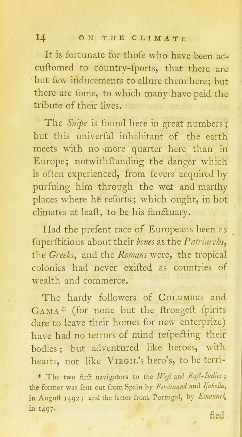 It is fortunate for thofe who have been ac- cuftomed to country-fports, that there are but few inducements to allure them here; but there are lome, to which many have paid the tribute of their lives. The Snipe is found here in great numbers; but this univerfal inhabitant of the earth meets with no more quarter here than in Europe; notwithstanding the danger which is often experienced, from fevers acquired by purfuing him through the wet and marihy places where he reforts; which ought, in hot climates at leaft, to be his fanctuary. Had the prefent race of Europeans been as fuperftitious about their bones as the Patriarchs, the Greeks, and the Romans were, the tropical colonies had never exifted as countries of wealth and commerce. The hardy followers of Columbus and Gam a * (for none but the ftrongeft fpirits dare to leave their homes for new enterprise) have had no terrors of mind refpecting their bodies; but adventured like heroes, with hearts, not like Virgil's hero's, to be terri- * The two firft navigators to the Weft and Eaft-Ind'ies ; the former was fent out from Spain by Ferdinand and Ijabclla^ in Auguft 1492; and the latter from Portugal, by Emanuel* in 1497- „ ,