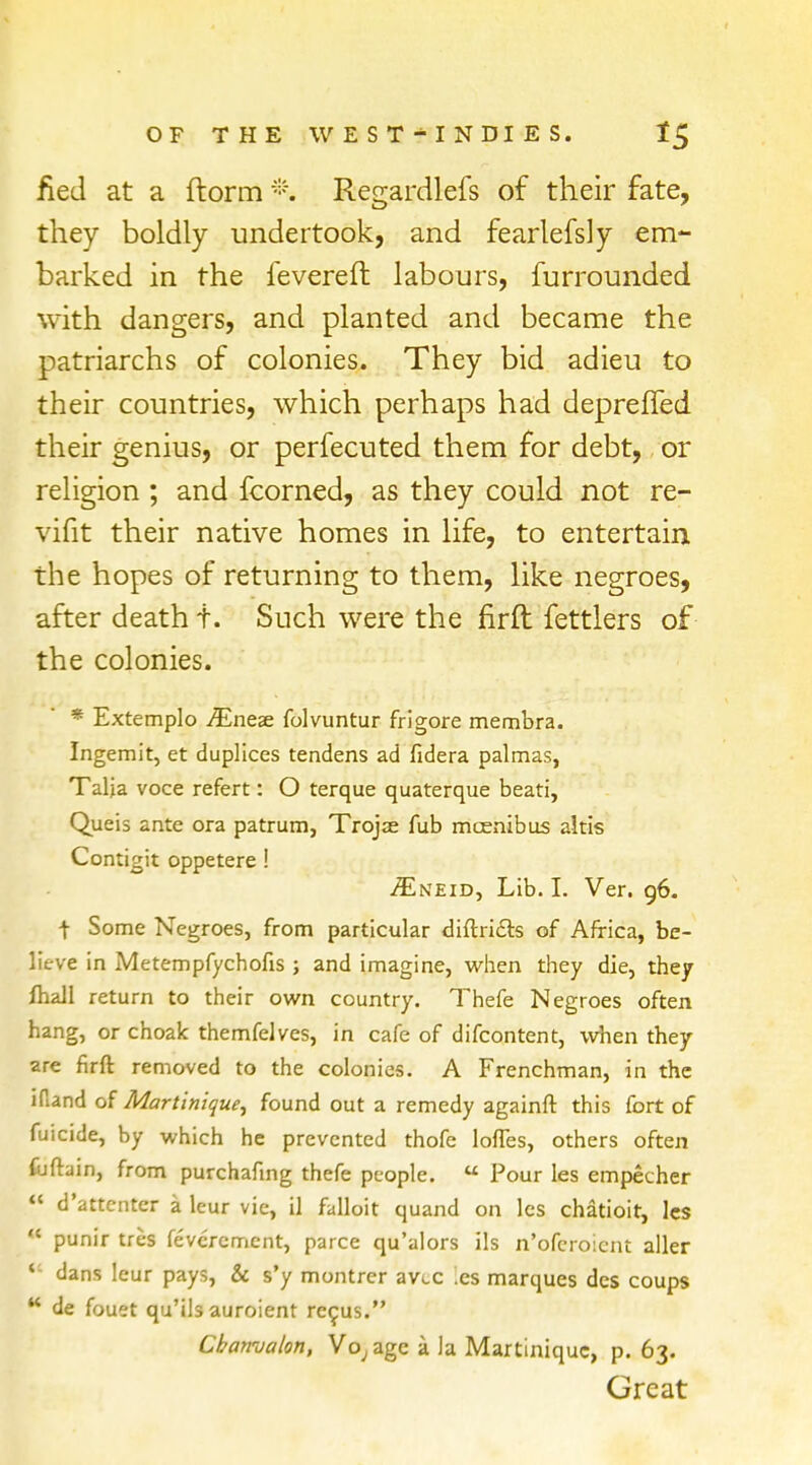 fied at a ftorm % Regardlefs of their fate, they boldly undertook, and fearlefsly em- barked in the fevereft labours, furrounded with dangers, and planted and became the patriarchs of colonies. They bid adieu to their countries, which perhaps had deprefled their genius, or perfecuted them for debt, or religion ; and fcorned, as they could not re- vifit their native homes in life, to entertain the hopes of returning to them, like negroes, after death f. Such were the firft fettlers of the colonies. * Extemplo JEneze folvuntur frigore membra. Ingemit, et duplices tendens ad fidera palmas, Talia voce refert: O terque quaterque beati, Queis ante ora patrum, Trojje fub mcenibus altis Contigit oppetere ! iEtCEiD, Lib. I. Ver. 96. t Some Negroes, from particular diftri&s of Africa, be- lieve in Metempfychofis ; and imagine, when they die, they fhall return to their own country. Thefe Negroes often hang, or choalc themfelves, in cafe of difcontent, when they are firft removed to the colonies. A Frenchman, in the iftand of Martinique, found out a remedy againft this fort of fuicide, by which he prevented thofe lofies, others often fuftain, from purchafing thefe people.  Pour les empecher  d'attcnter a leur vie, il falloit quand on les chatioir, les * punir tres feveremcnt, parce qu'alors ils n'oferoient aller *- dans leur pays, & s'y montrer avee .cs marques des coups  de fouet qu'ils auroient recus. Cbanvalon, Voyage a la Martinique, p. 63. Great