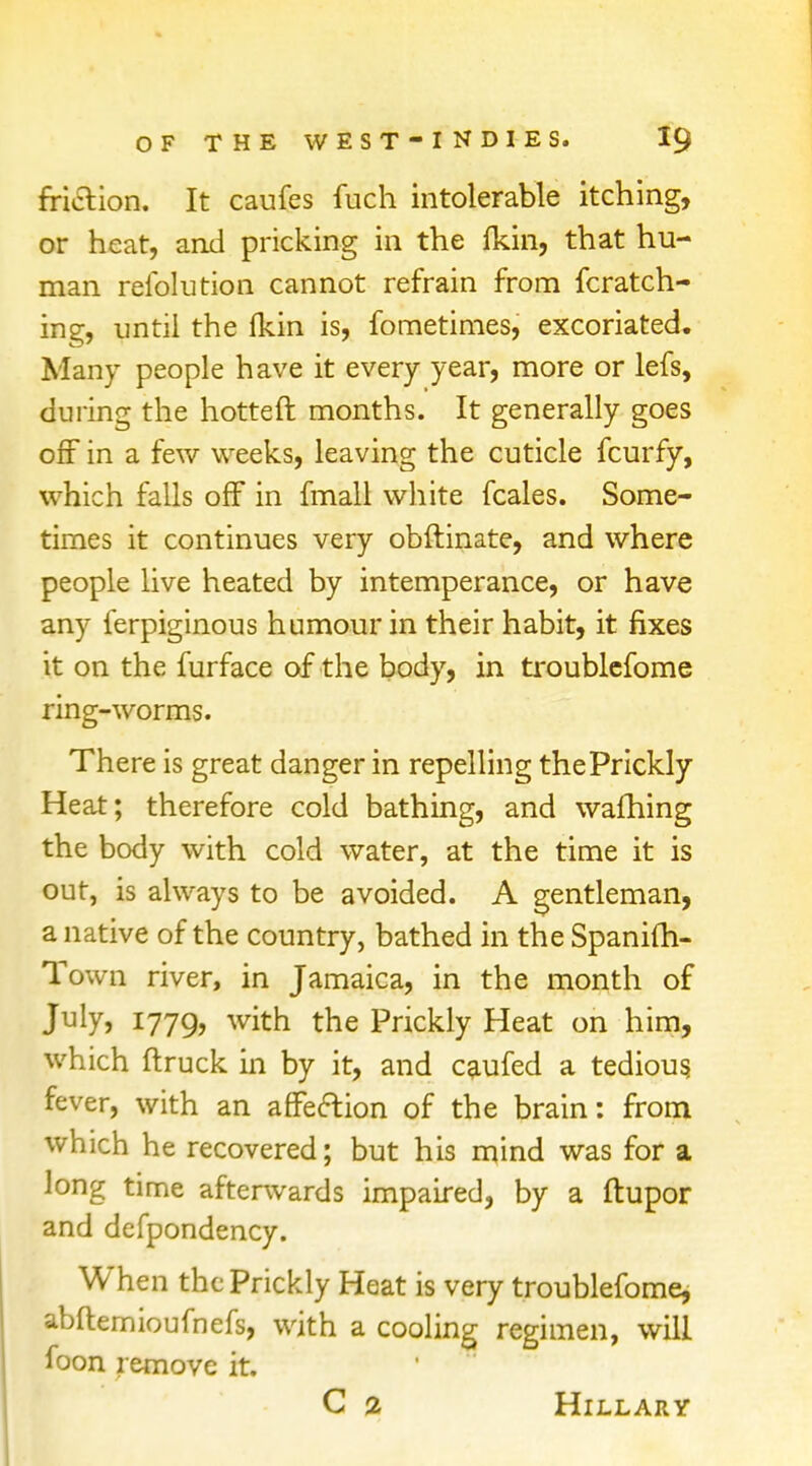 friction. It caufes fuch intolerable itching, or heat, and pricking in the fkin, that hu- man refolution cannot refrain from fcratch- ing, until the fkin is, fometimes, excoriated. Many people have it every year, more or lefs, during the hotteft months. It generally goes off in a few weeks, leaving the cuticle fcurfy, which falls off in fmall white fcales. Some- times it continues very obftinate, and where people live heated by intemperance, or have any ferpiginous humour in their habit, it fixes it on the furface of the body, in troublefome ring-worms. There is great danger in repelling the Prickly Heat; therefore cold bathing, and wafhing the body with cold water, at the time it is out, is always to be avoided. A gentleman, a native of the country, bathed in the Spanifh- Town river, in Jamaica, in the month of July, 1779, witn the Prickly Heat on him, which ftruck in by it, and caufed a tedious, fever, with an affection of the brain: from which he recovered; but his mind was for a long time afterwards impaired, by a ftupor and defpondency. When the Prickly Heat is very troublefome, abftemioufnefs, with a cooling regimen, will foon remove it. C % Hillary