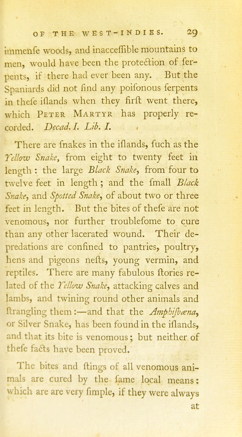 immenfe woods, and inaccefnble mountains to men, would have been the protection of fer- pents, if there had ever been any. But the Spaniards did not find any poifonous ferpents in thefe iflands when they firft went there, which Peter Martyr has properly re- corded. Decad. I. Lib. I. , There are makes in the iflands, fuch as the Yellow Snake, from eight to twenty feet in length * the large Black Snake, from four to twelve feet in length ; and the fmall Black Snake, and Spotted Snake, of about two or three feet in length. But the bites of thefe are not venomous, nor further troublefome to cure than any other lacerated wound. Their de- predations are confined to pantries, poultry, hens and pigeons nefts, young vermin, and reptiles. There are many fabulous ftories re- lated of the Yellow Snake, attacking calves and lambs, and twining round other animals and ftrangling them :—and that the Amphijbana, or Silver Snake, has been found in the iflands, and that its bite is venomous; but neither of thefe facts have been proved. The bites and flings of all venomous ani- mals are cured by the fame local means: which are are very fimple, if they were always at