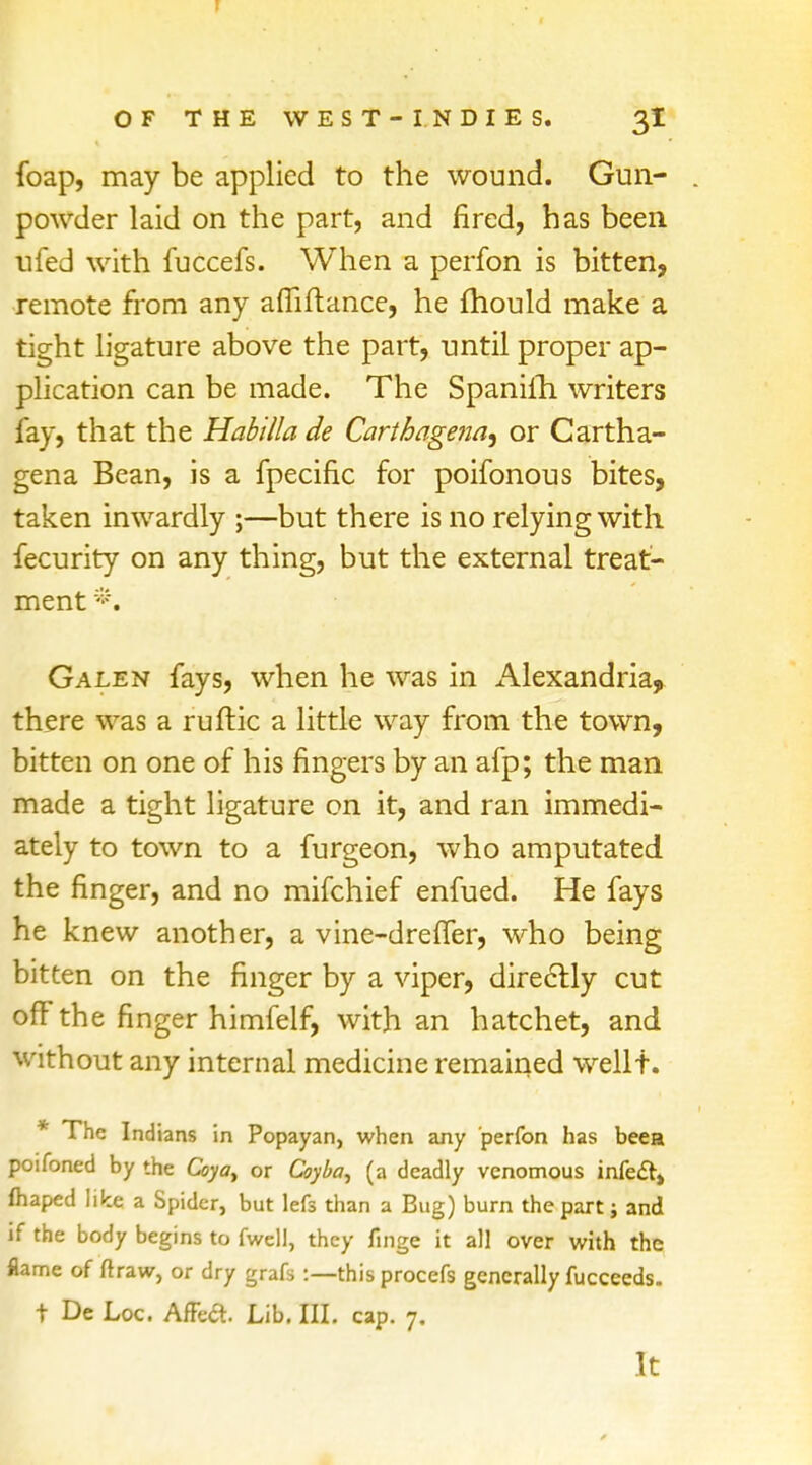 foap, may be applied to the wound. Gun- powder laid on the part, and fired, has been nfed with fuccefs. When a perfon is bitten, remote from any afiiftance, he fhould make a tight ligature above the part, until proper ap- plication can be made. The Spanilh writers fay, that the Habilla de Carthagena^ or Cartha- gena Bean, is a fpecific for poifonous bites, taken inwardly ;—but there is no relying with fecurity on any thing, but the external treat- ment *. Galen fays, when he was in Alexandria, there was a ruftic a little way from the town, bitten on one of his fingers by an afp; the man made a tight ligature on it, and ran immedi- ately to town to a furgeon, who amputated the finger, and no mifchief enfued. He fays he knew another, a vine-dreffer, who being bitten on the finger by a viper, directly cut off the finger himfelf, with an hatchet, and without any internal medicine remained wellt. * The Indians in Popayan, when any perfon has been poifoned by the Coya> or Coyba, (a deadly venomous infe&» ftiaped like a Spider, but lefs than a Bug) burn the part j and if the body begins to fwell, they finge it all over with the flame of ftraw, or dry grafs :—this procefs generally fucceeds. t De Loc. AfFea. Lib. III. cap. 7. It