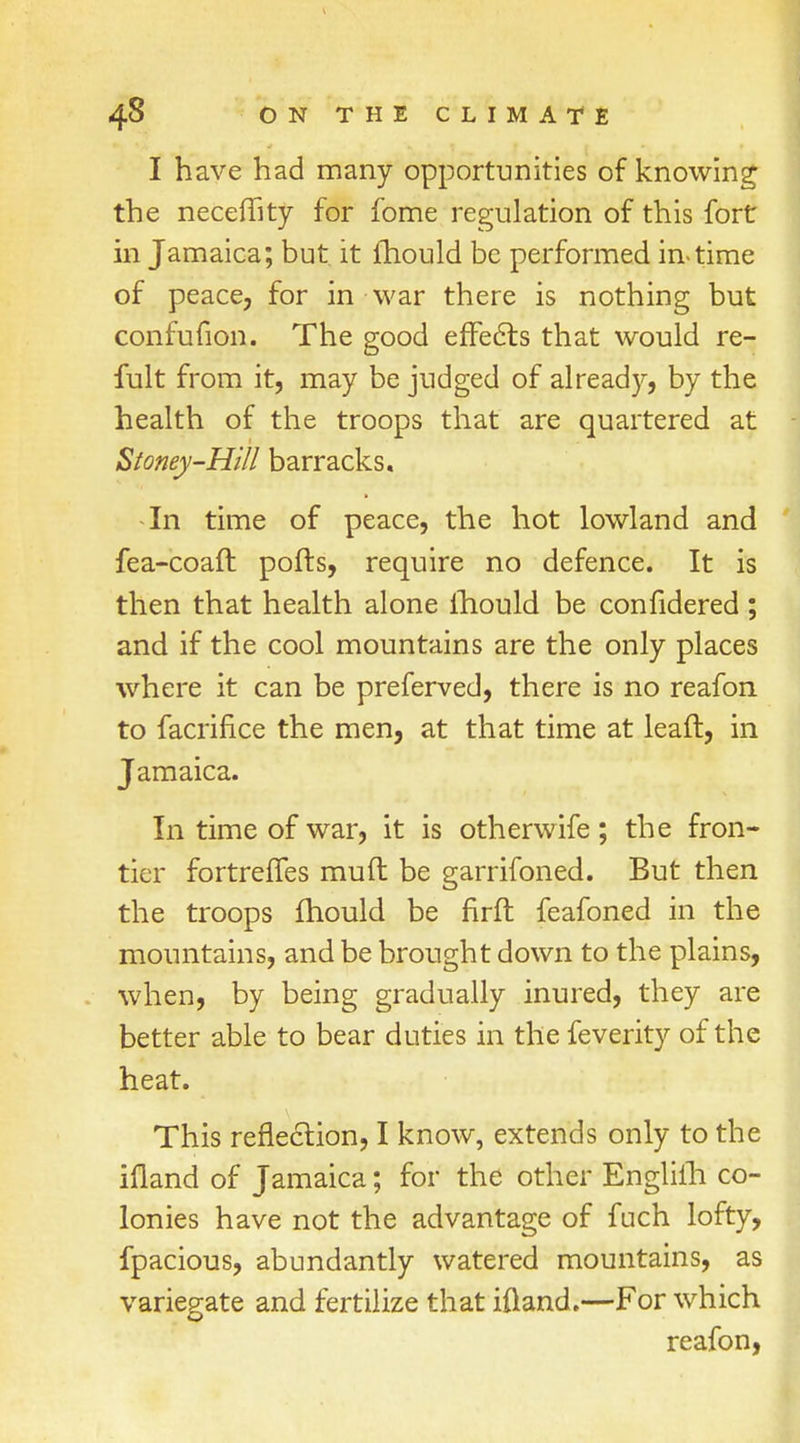 I have had many opportunities of knowing the neceffity for fome regulation of this fort in Jamaica; but it fhould be performed in-time of peace, for in war there is nothing but confufion. The good efFects that would re- fult from it, may be judged of already, by the health of the troops that are quartered at Stoney-Hill barracks. In time of peace, the hot lowland and fea-coaft ports, require no defence. It is then that health alone lhould be confidered ; and if the cool mountains are the only places where it can be preferved, there is no reafon to facrifice the men, at that time at leaft, in Jamaica. In time of war, it is otherwife; the fron- tier fortreffes muft be garrifoned. But then the troops fhould be nrft feafoned in the mountains, and be brought down to the plains, when, by being gradually inured, they are better able to bear duties in the feverity of the heat. This reflection, I know, extends only to the ifland of Jamaica; for the other Englifh co- lonies have not the advantage of fuch lofty, fpacious, abundantly watered mountains, as variegate and fertilize that ifland.—For which reafon,