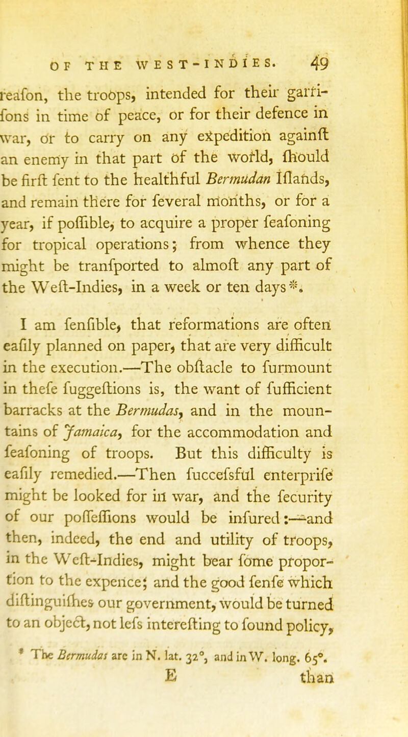 reafon, the troops, intended for their garfi- fons in time of peace, or for their defence in war, or to carry on any expedition againft an enemy in that part of the world, fhould be firft fent to the healthful Bermudan Ifiands, and remain there for feveral months, or for a year, if poflible, to acquire a proper feafoning for tropical operations; from whence they might be tranfported to almoft any part of the Weft-Indies, in a week or ten days*. I am fenfible, that reformations are often eafily planned on paper, that are very difficult in the execution.—The obftacle to furmount in thefe fuggeftions is, the want of fuffkient barracks at the Bermudas, and in the moun- tains of Jamaica, for the accommodation and feafoning of troops. But this difficulty is eafily remedied.—Then fuccefsful enterprife might be looked for ill war, and the fecurity of our pofTefiions would be infured :—-and then, indeed, the end and utility of troops, in the WelMndies, might bear {bme propor- tion to the expence} and the good fenfe which diftinguilhes- our government, would be turned to an object, not lefs interefting to found policy, * The Bermudas arc in N. lat. 320, and in W. long. 650. E than