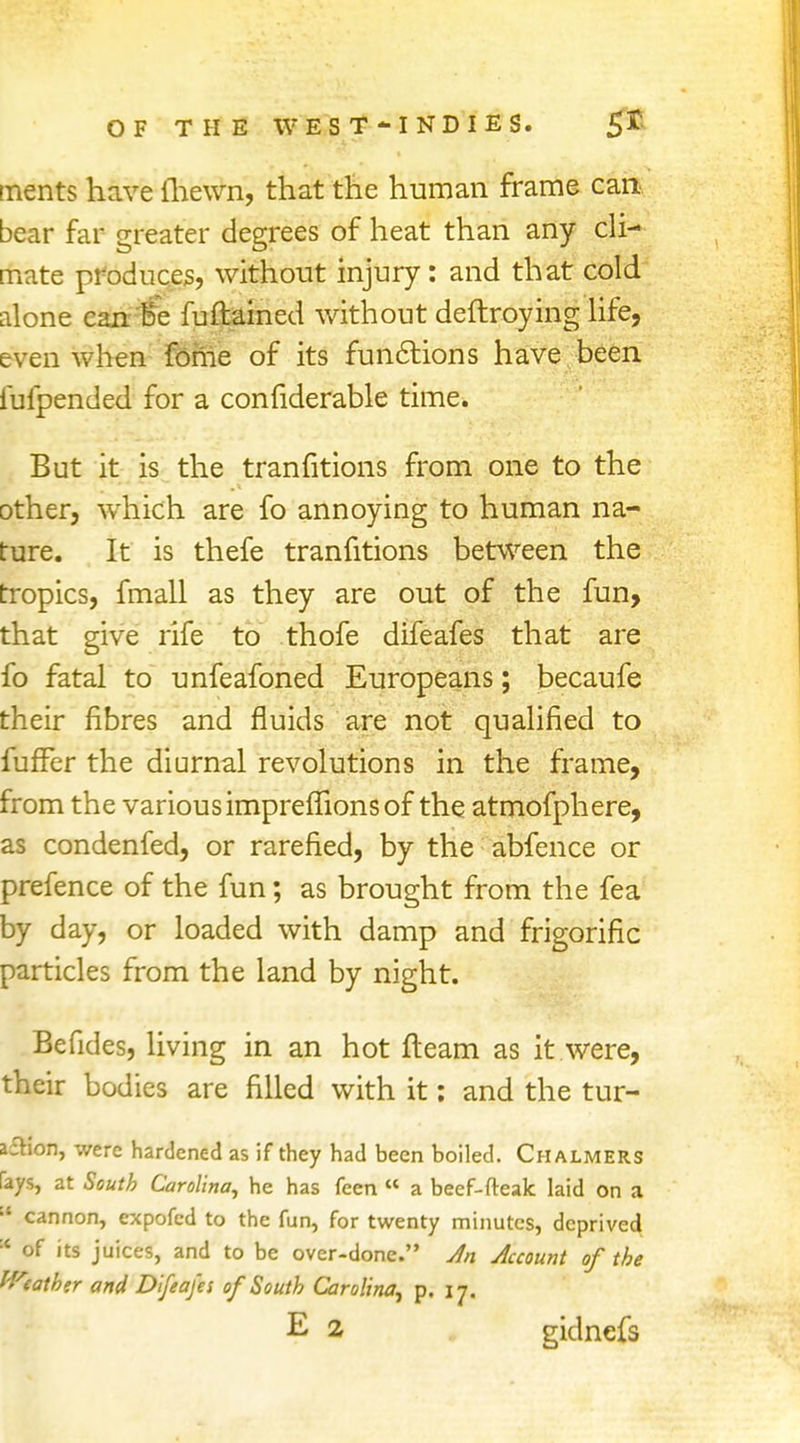 tnents have {hewn, that the human frame can bear far greater degrees of heat than any cli- mate produces, without injury: and that cold alone can Be fuftained without deftroying life, even when fome of its functions have been fufpended for a confiderable time. But it is the tranfitions from one to the other, which are fo annoying to human na- ture. It is thefe tranfitions between the tropics, fmall as they are out of the fun, that give rife to thofe difeafes that are fo fatal to unfeafoned Europeans; becaufe their fibres and fluids are not qualified to fufFer the diurnal revolutions in the frame, from the various imprefiions of the atmofphere, as condenfed, or rarefied, by the abfence or prefence of the fun; as brought from the fea by day, or loaded with damp and frigorific particles from the land by night. Befides, living in an hot fleam as it were, their bodies are filled with it: and the tur- a£Hon, were hardened as if they had been boiled. Chalmers rays, at South Carolina, he has feen  a beef-freak laid on a  cannon, expofed to the fun, for twenty minutes, deprived * of its juices, and to be over-done. Jn Account of the Weather and Difeafes of South Carolina, p. 17. E 2 gidnefs