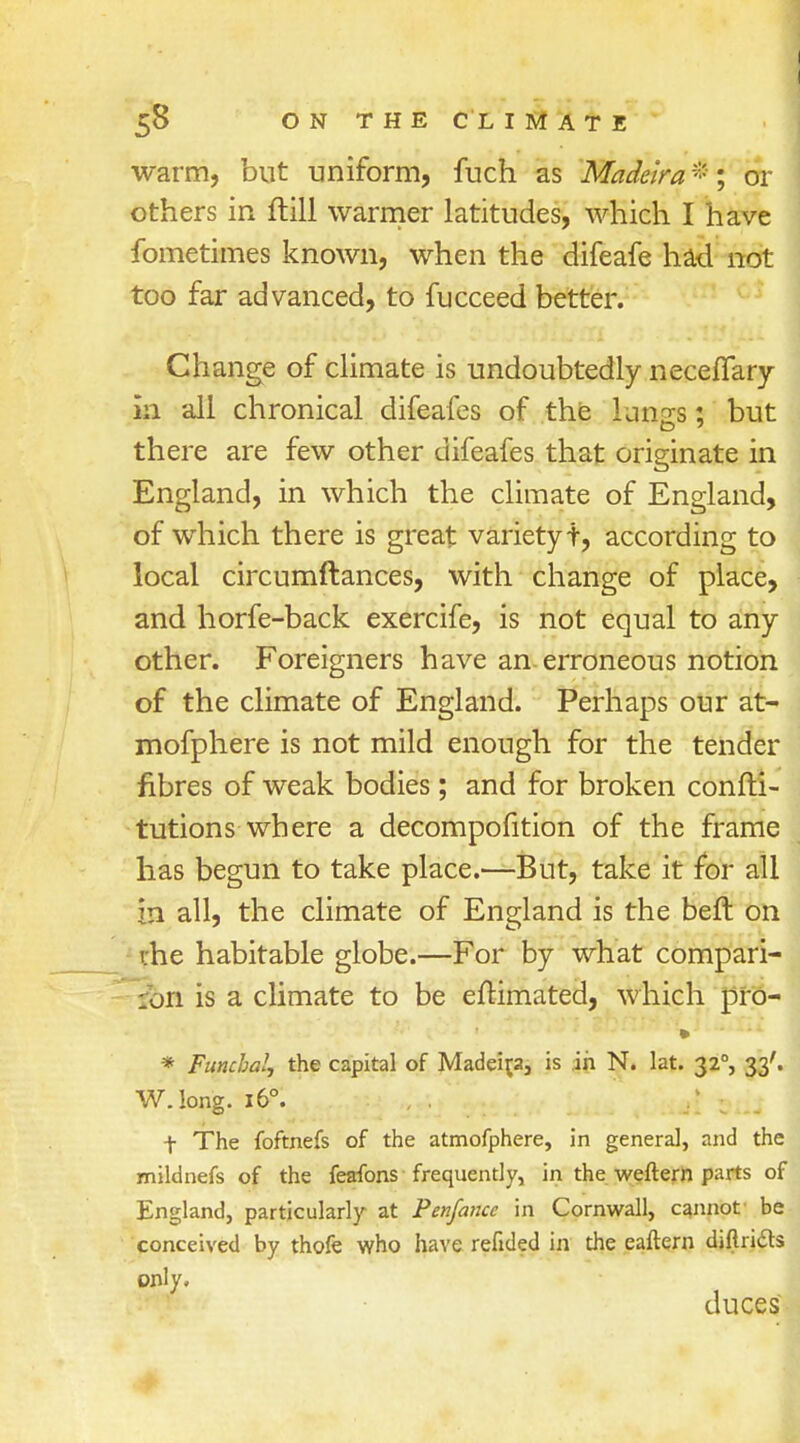 warm, but uniform, fuch as Madeira *; or others in ftill warmer latitudes, which I have fometimes known, when the difeafe had not too far advanced, to fucceed better. Change of climate is undoubtedly neceflary in all chronical difeafes of the luxiss s but there are few other difeafes that originate in England, in which the climate of England, of which there is great variety t, according to local circumftances, with change of place, and horfe-back exercife, is not equal to any other. Foreigners have an erroneous notion of the climate of England. Perhaps our at- mofphere is not mild enough for the tender fibres of weak bodies; and for broken confti- tutions where a decompofition of the frame has begun to take place.—But, take it for all in all, the climate of England is the beft on ihe habitable globe.—For by what compan- ion is a climate to be eftimated, which pro- * Funchal, the capital of Madeira, is in N. lat. 320, 33'. W.long. 160. .; ; t The foftnefs of the atmofphere, in general, and the mildnefs of the feafons frequently, in the weftern parts of England, particularly at Penfance in Cornwall, cannot be conceived by thofe who have refided in the eaftern diftri&s only, duces