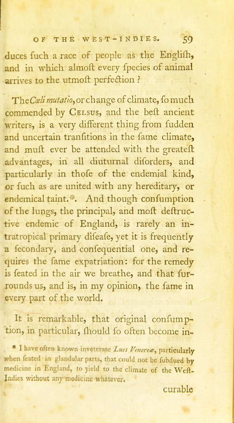 duces fuch a race of people as the Englifh, and in which almoft every fpecies of animal arrives to the utmoft perfection ? The Cceli mufatio, or ch ange of climate, fo much commended by Celsus, and the belt ancient writers, is a very different thing from fudden and uncertain transitions in the fame climate, and muft ever be attended with the greatefr. advantages, in all diuturnal diforders, and particularly in thofe of the endemial kind, or fuch as are united with any hereditary, or endemical taint.*. And though confumption of the lungs, the principal, and molt deftruc- tive endemic of England, is rarely an in- tratropical primary difeafe, yet it is frequently a fecondary, and confequential one, and re- quires the fame expatriation: for the remedy is feated in the air we breathe, and that fur- rounds us, and is, in my opinion, the fame in every part of the world. It is remarkable, that original confump- tion, in particular, (hould fo often become in- * I have often known inveterate Lues Venerea^ particularly when feated in glandular parts, that could not be fubdued by medicine in England, to yield to the climate of the Weft. Indies without any medicine whatever. curable