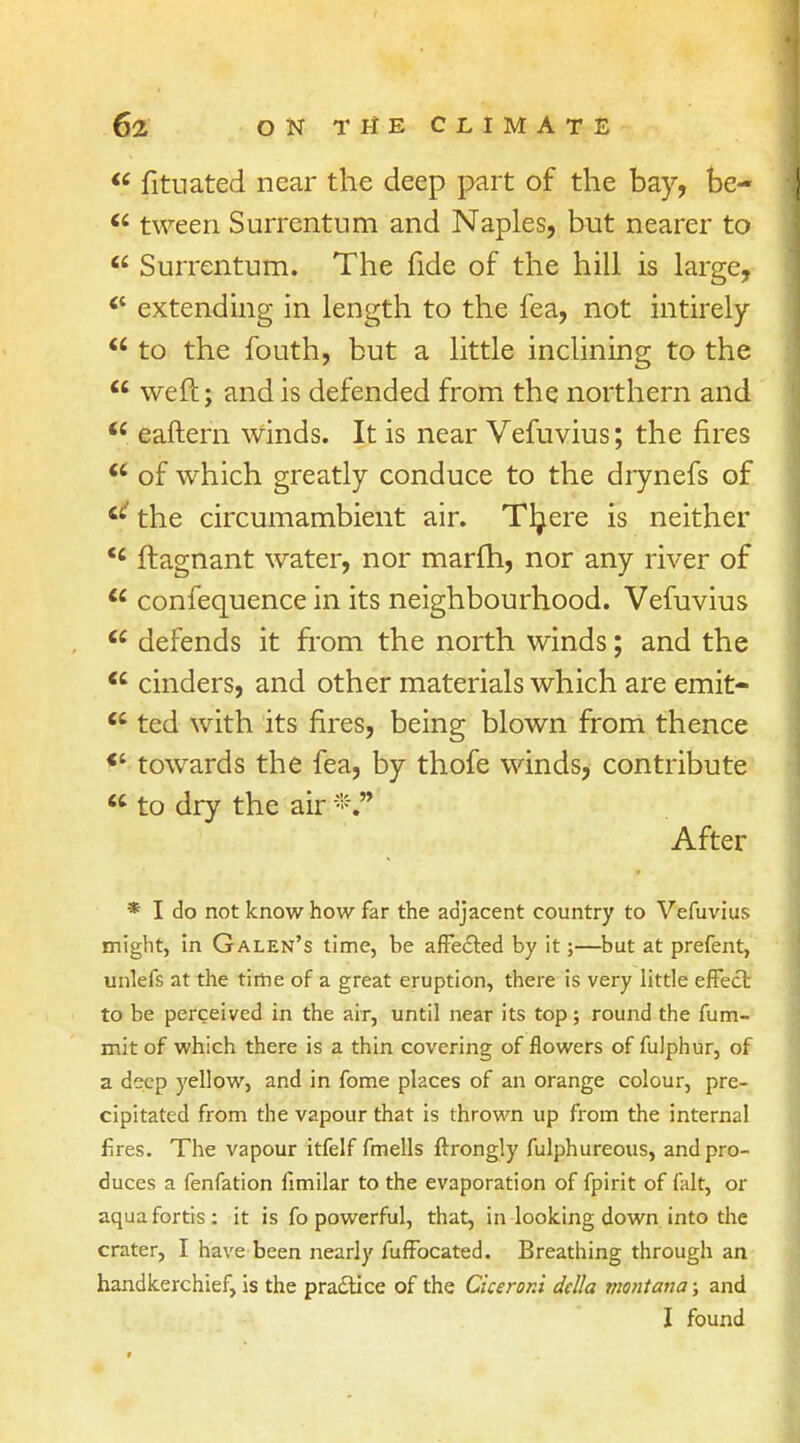  fituated near the deep part of the bay, be-  tween Surrentum and Naples, but nearer to  Surrentum. The fide of the hill is large, extending in length to the fea, not intirely  to the fouth, but a little inclining to the  weft; and is defended from the northern and  eaftern winds. It is near Vefuvius; the fires  of which greatly conduce to the drynefs of the circumambient air. Tljere is neither <c ftagnant water, nor marfh, nor any river of  confequence in its neighbourhood. Vefuvius  defends it from the north winds; and the <c cinders, and other materials which are emit-  ted with its fires, being blown from thence *' towards the fea, by thofe winds, contribute  to dry the air After * I do not know how far the adjacent country to Vefuvius might, in Galen's time, be affected by it;—but at prefent, unlefs at the time of a great eruption, there is very little effect to be perceived in the air, until near its top; round the fum- mit of which there is a thin covering of flowers of fulphur, of a deep yellow, and in fome places of an orange colour, pre- cipitated from the vapour that is thrown up from the internal fires. The vapour itfelf fmells ftrongly fulphureous, and pro- duces a fenfation fimilar to the evaporation of fpirit of fait, or aquafortis: it is fo powerful, that, in looking down into the crater, I have been nearly fuffocated. Breathing through an handkerchief, is the practice of the Ciceroni della viontana; and I found