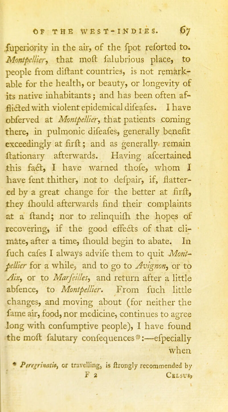 fuperiority in the air, of the fpot reforted to. Montpellier, that moft falubrious place, to people from diftant countries, is not remark- able for the health, or beauty, or longevity of its native inhabitants; and has been often af- flicted with violent epidemical difeafes. I have obferved at Montpellier, that patients coming there, in pulmonic difeafes, generally benefit exceedingly at firft; and as generally remain ftationary afterwards. Having afcertained this fact, I have warned thofe, whom I have fent thither, not to defpair, if, flatter- ed by a great change for the better at firft, they ihould afterwards find their complaints at a ftand; nor to relinquifh the hopes of recovering, if the good effects of that cli- mate, after a time, ihould begin to abate. In fuch cafes I always advife them to quit -Mont- pellier for a while; and to go to Avignon, or to Aix, or to Marfei/ks, and return after a little abfence, to Montpellier. From fuch little changes, and moving about (for neither the fame air, food, nor medicine, continues to agree long with confumptive people), I have found the moft falutary confequences*:—efpecially when * PerejrinatiOj or travelling, is ftrongly recommended by F 2 Celsvs?