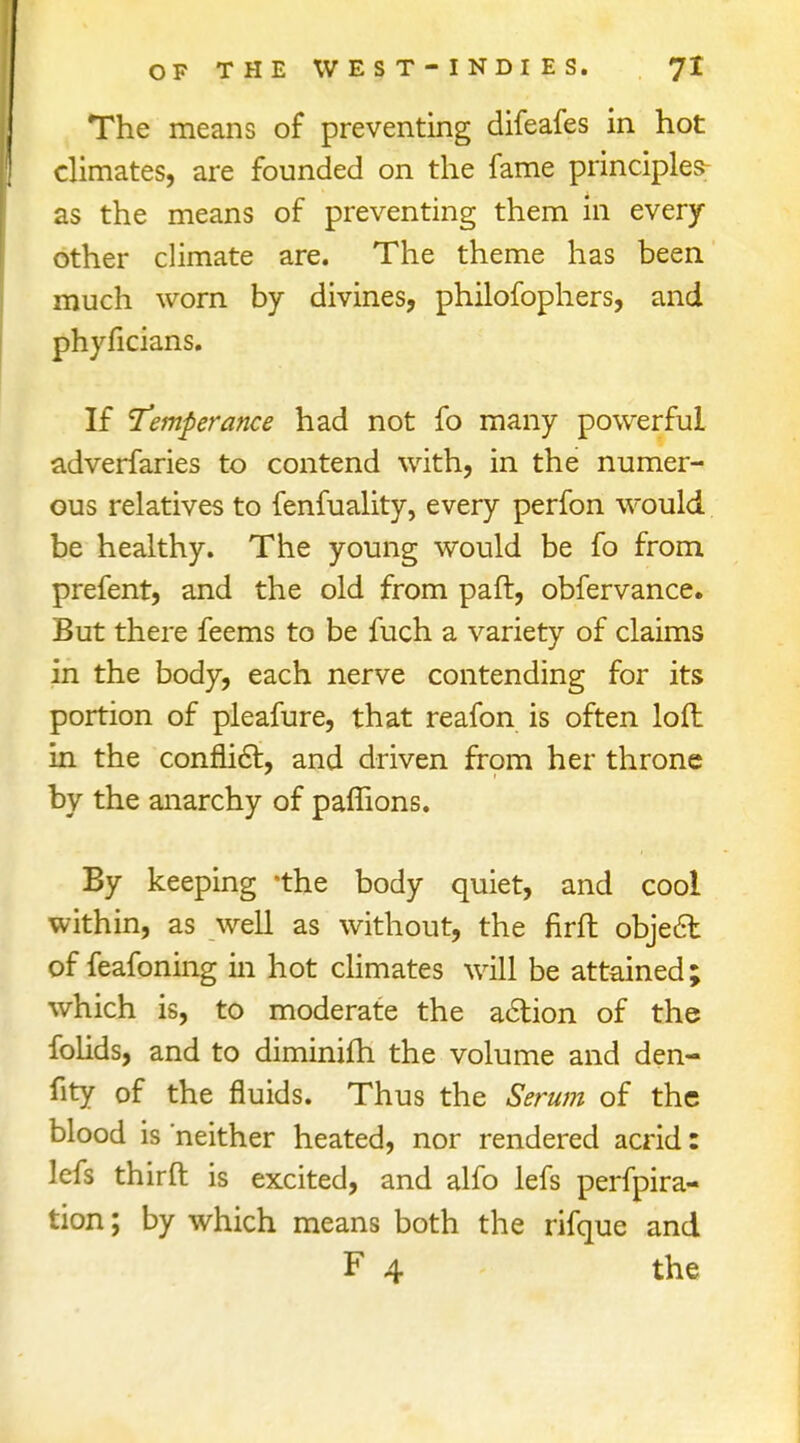 The means of preventing difeafes in hot climates, are founded on the fame principles- as the means of preventing them in every other climate are. The theme has been much worn by divines, philofophers, and phyficians. If Temperance had not fo many powerful adverfaries to contend with, in the numer- ous relatives to fenfuality, every perfon would be healthy. The young would be fo from prefent, and the old from paft, obfervance. But there feems to be fuch a variety of claims in the body, each nerve contending for its portion of pleafure, that reafon is often loft in the conflict, and driven from her throne by the anarchy of paffions. By keeping 'the body quiet, and cool within, as well as without, the firft object of feafoning in hot climates will be attained; which is, to moderate the action of the folids, and to diminifh the volume and den- sity of the fluids. Thus the Serum of the blood is neither heated, nor rendered acrid: lefs third is excited, and alfo lefs perfpira- tion; by which means both the rifque and F 4 the