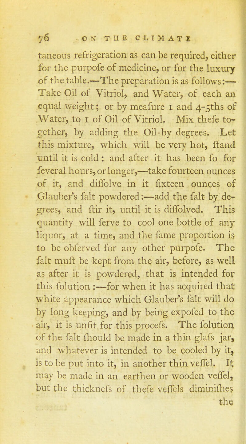 taneous refrigeration as can be required, either for the purpofe of medicine, or for the luxury of the table,—The preparation is as follows:— Take Oil of Vitriol, and Water, of each an equal weight; or by meafure 1 and 4~5ths of Water, to 1 of Oil of Vitriol. Mix thefe to- gether, by adding the Oil-by degrees. Let this mixture, which will be very hot, ftand until it is cold : and after it has been fo for feveral hours, or longer,—take fourteen ounces of it, and diflblve in it fixteen ounces of Glauber's fait powdered:—add the fait by de- grees, and ftir it, until it is diflblved. This quantity will ferve to cool one bottle of any liquor, at a time, and the fame proportion is to be obferved for any other purpofe. The fait muft be kept from the air, before, as well as after it is powdered, that is intended for this folution :—for when it has acquired that white appearance which Glauber's fait will do by long keeping, and by being expofed to the air, it is unfit for this procefs. The folution of the fait ihould be made in a thin glafs jar, and whatever is intended to be cooled by it? is to be put into it, in another thin veffel. It may be made in an earthen or wooden veffel, but the thicknefs of thefe veflels diminishes