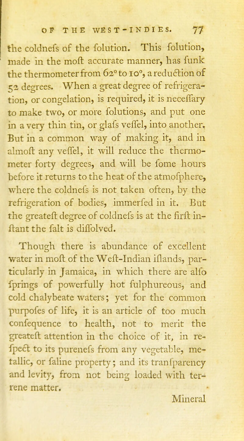 the coldnefs of the folution. This folution, made in the moft accurate manner, has funk the thermometer from 620 to io°, a reduction of r;2 degrees. When a great degree of refrigera- tion, or congelation, is required, it is neceffary to make two, or more folutions, and put one in a very thin tin, or glafs vefTel, into another, But in a common way of making it, and in almoft any vefTel, it will reduce the thermo- meter forty degrees, and will be fome hours before it returns to the heat of the atmofphere, where the coldnefs is not taken often, by the refrigeration of bodies, immerfed in it. But the greateft degree of coldnefs is at the firft in- ftant the fait is difTolved. Though there is abundance of excellent water in moft of the Weft-Indian iflands, par- ticularly in Jamaica, in which there are alfo fprings of powerfully hot fulphureous, and cold chalybeate waters; yet for the common purpofes of life, it is an article of too much confequence to health, not to merit the greateft attention in the choice of it, in re- fpecf. to its purenefs from any vegetable, me- tallic, or falinc property; and its tranfparency and levity, from not being loaded with ter- rene matter. Mineral
