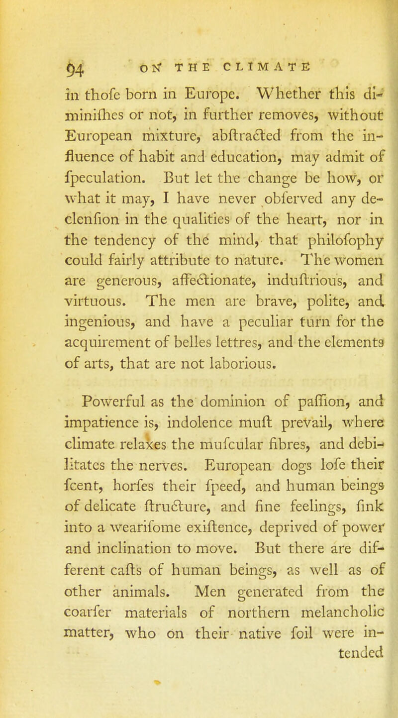 in thofe born in Europe. Whether this di- minifhes or not, in further removes, without European mixture, abftracted from the in- fluence of habit and education, may admit of fpeculation. But let the change be how, or what it may, I have never obferved any de- clenfion in the qualities of the heart, nor in the tendency of the mind, that philofophy could fairly attribute to nature. The women are generous, affectionate, induftrious, and virtuous. The men are brave, polite, and ingenious, and have a peculiar turn for the acquirement of belles lettres, and the elements of arts, that are not laborious. Powerful as the dominion of paffion, and impatience is, indolence muft prevail, where climate relaxes the mufcular fibres, and debi- litates the nerves. European dogs lofe their fcent, horfes their fpeed, and human beings of delicate ftruclure, and fine feelings, fink into a wearifome exiftence, deprived of power and inclination to move. But there are dif- ferent caffs of human beings, as well as of other animals. Men generated from the coarfer materials of northern melancholic matter, who On their native foil were in- tended