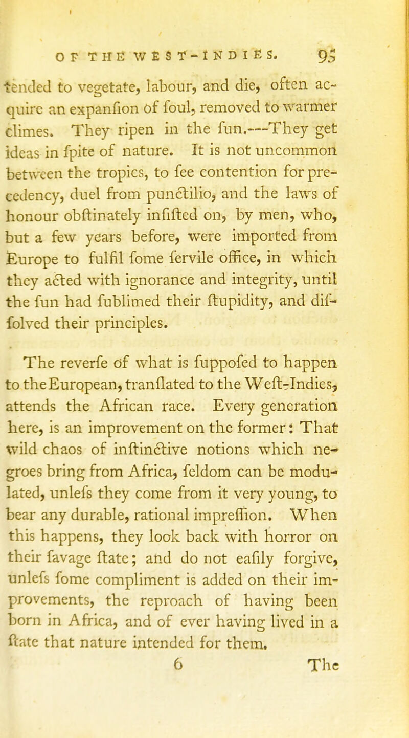 tended to vegetate, labour, and die, often ac- quire an expanfion of foul, removed to warmer climes. They ripen in the fun.—They get ideas in fpite of nature. It is not uncommon between the tropics, to fee contention for pre- cedency, duel from punctilio, and the laws of honour obftinately infilled on, by men, who, but a few years before, were imported from Europe to fulfil fome fervile office, in which they acted with ignorance and integrity, until the fun had fublimed their ftupidity, and dif- folved their principles. The reverfe of what is fuppofed to happen to the European, tranflated to the Weft-Indies, attends the African race. Every generation here, is an improvement on the former: That wild chaos of inftindtive notions which ne- groes bring from Africa, feldom can be modu- lated, unlefs they come from it very young, to bear any durable, rational impremon. When this happens, they look back with horror on their favage ftate; and do not eafily forgive, unlefs fome compliment is added on their im- provements, the reproach of having been born in Africa, and of ever having lived in a ftate that nature intended for them.