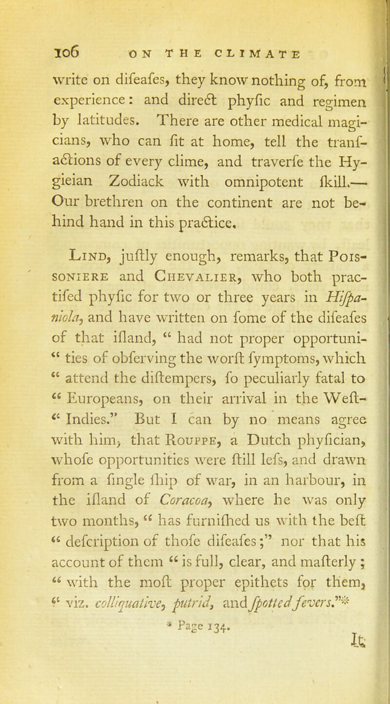 write on difeafes, they know nothing of, from experience: and direct phyfic and regimen by latitudes. There are other medical magi- cians, who can fit at home, tell the trans- actions of every clime, and traverfe the Hy- gieian Zodiack with omnipotent IkilL— Our brethren on the continent are not be- hind hand in this practice, Lind, juftly enough, remarks, that Pois- soniere and Chevalier, who both prac- tifed phyfic for two or three years in Hifpa- niola, and have written on fome of the difeafes of that ifland,  had not proper opportuni-  ties of obferving the worft fymptoms, which  attend the diftempers, fo peculiarly fatal to  Europeans, on their arrival in the Wefl-  Indies. But I can by no means agree with him} that Rouppe, a Dutch phyfician, whofe opportunities were (till lefs, and drawn from a fingle lliip of war, in an harbour, in the ifland of Coracoa, where he was only two months, u has furnifhed us with the belt  defcription of thofe difeafes; nor that his account of them  is full, clear, and mafterly;  with the moft proper epithets for them, <c viz. colliquative, putrid, andJpottedfevers?* * ^ge 134. Its