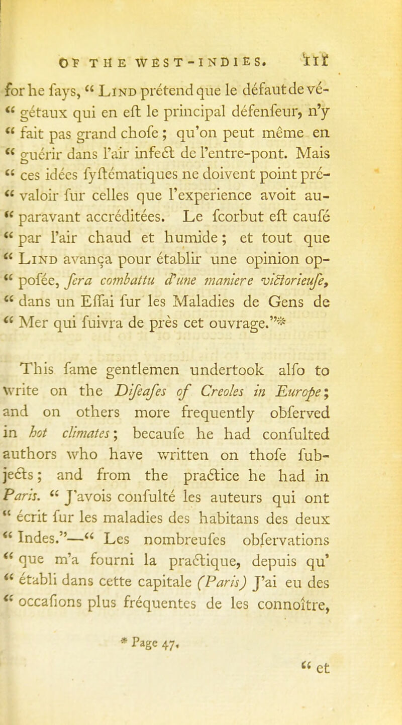 for he fays,  Lind pretend que le defautdeve-  getaux qui en eft le principal defenfeur, n'y f fait pas grand chofe ; qu'on peut meme en  guerir dans Fair infeel de Fentre-pont. Mais  ces idees fyftematiques ne doivent point pre-  valoir fur celles que l'experience avoit au- (e paravant accreditees. Le fcorbut eft caufe f par fair chaud et humide; et tout que  Lind avanca pour etablir une opinion op-  pofee, /era combattu cftine maniere viftorieufe,  dans un Effai fur les Maladies de Gens de  Mer qui fuivra de pres cet ouvrage.* This fame gentlemen undertook alfo to write on the Difeafes of Creoles in Europe; and on others more frequently obferved in hot climates', becaufe he had confulted authors who have written on thofe fub- jecls; and from the practice he had in Paris.  J'avois confulte les auteurs qui ont I ecrit fur les maladies des habitans des deux  Indes.— Les nombreufes obfervations * que m'a fourni la practique, depuis qu' r etabli dans cette capitale (Paris) J'ai eu des | occafions plus frequentcs de les connoitre, * Page 47,