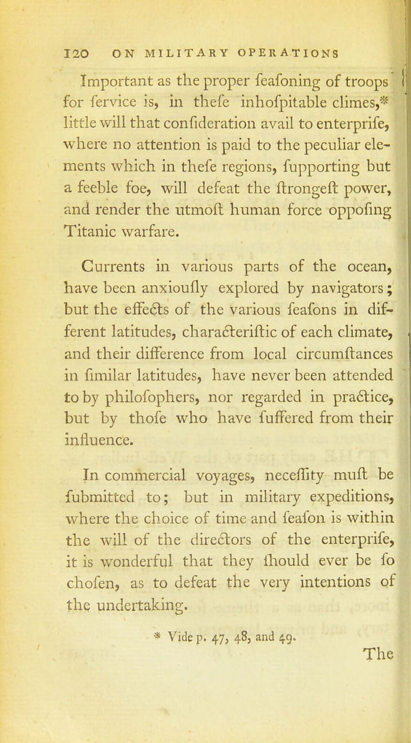 Important as the proper feafoning of troops I for fervice is, in thefe inhofpitable climes,* little will that confideration avail to enterprife, where no attention is paid to the peculiar ele- ments which in thefe regions, fupporting but a feeble foe, will defeat the ftrongeft power, and render the utmoft human force oppofing Titanic warfare. Currents in various parts of the ocean, have been anxioufly explored by navigators; but the effects of the various feafons in dif- ferent latitudes, characteriftic of each climate, and their difference from local circumftances in fimilar latitudes, have never been attended to by philofophers, nor regarded in practice, but by thofe who have fuffered from their influence. In commercial voyages, neceflity mufl be fubmitted to; but in military expeditions, where the choice of time and feafon is within the will of the directors of the enterprife, it is wonderful that they ihould ever be fo chofen, as to defeat the very intentions of the undertaking. * Vide p. 47, 48, and 49.