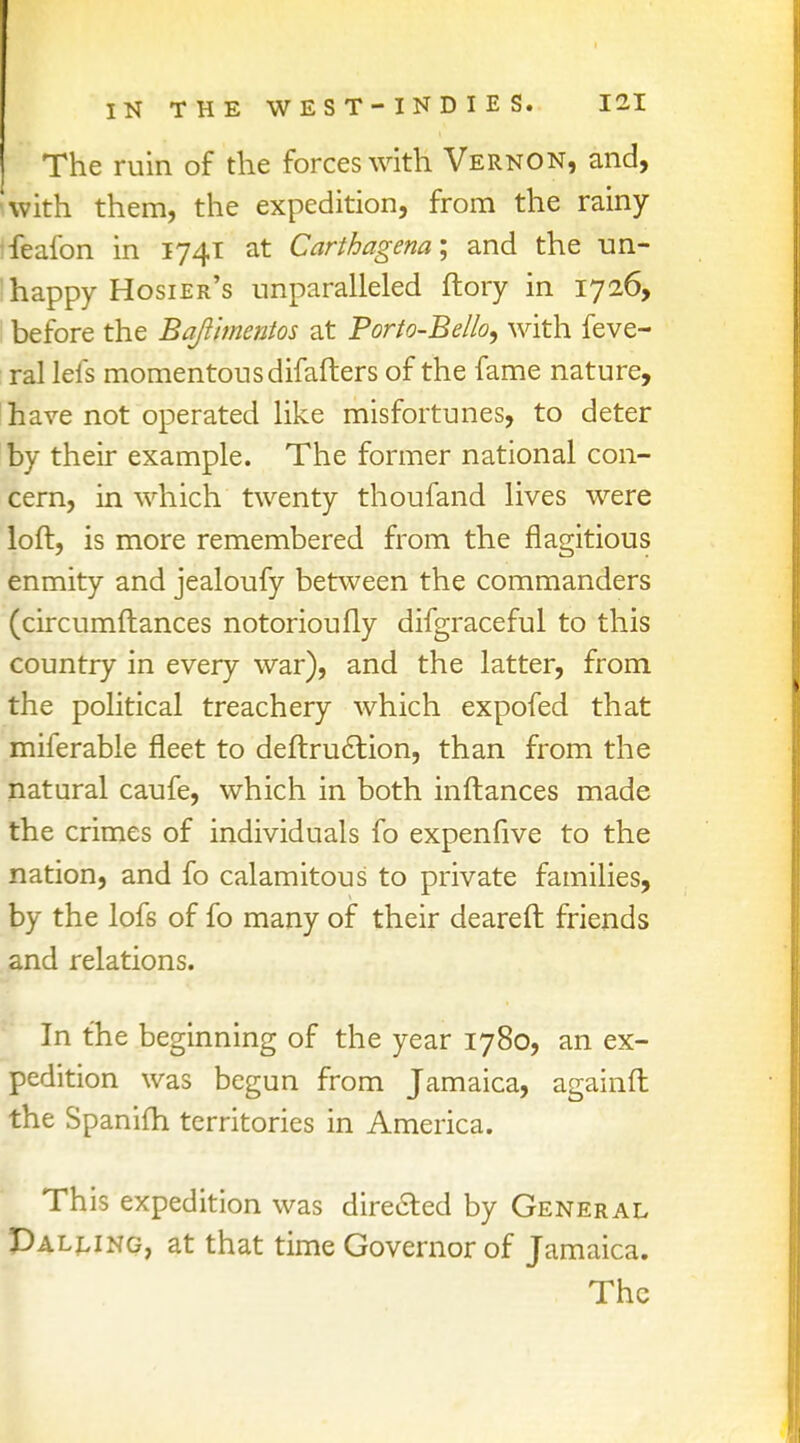 The ruin of the forces with Vernon, and, with them, the expedition, from the rainy fealbn in 1741 at Carthagena; and the un- :happy Hosier's unparalleled ftory in 1726, before the Bafthncntos at Porto-Bel/o, with feve- ral lefs momentous difafters of the fame nature, have not operated like misfortunes, to deter by their example. The former national con- cern, in which twenty thoufand lives were loft, is more remembered from the flagitious enmity and jealoufy between the commanders (circumftances notorioufly difgraceful to this country in every war), and the latter, from the political treachery which expofed that miferable fleet to deftruction, than from the natural caufe, which in both inftances made the crimes of individuals fo expennve to the nation, and fo calamitous to private families, by the lofs of fo many of their deareft friends and relations. In the beginning of the year 1780, an ex- pedition was begun from Jamaica, againft the Spanifh territories in America. This expedition was directed by General Palling, at that time Governor of Jamaica.