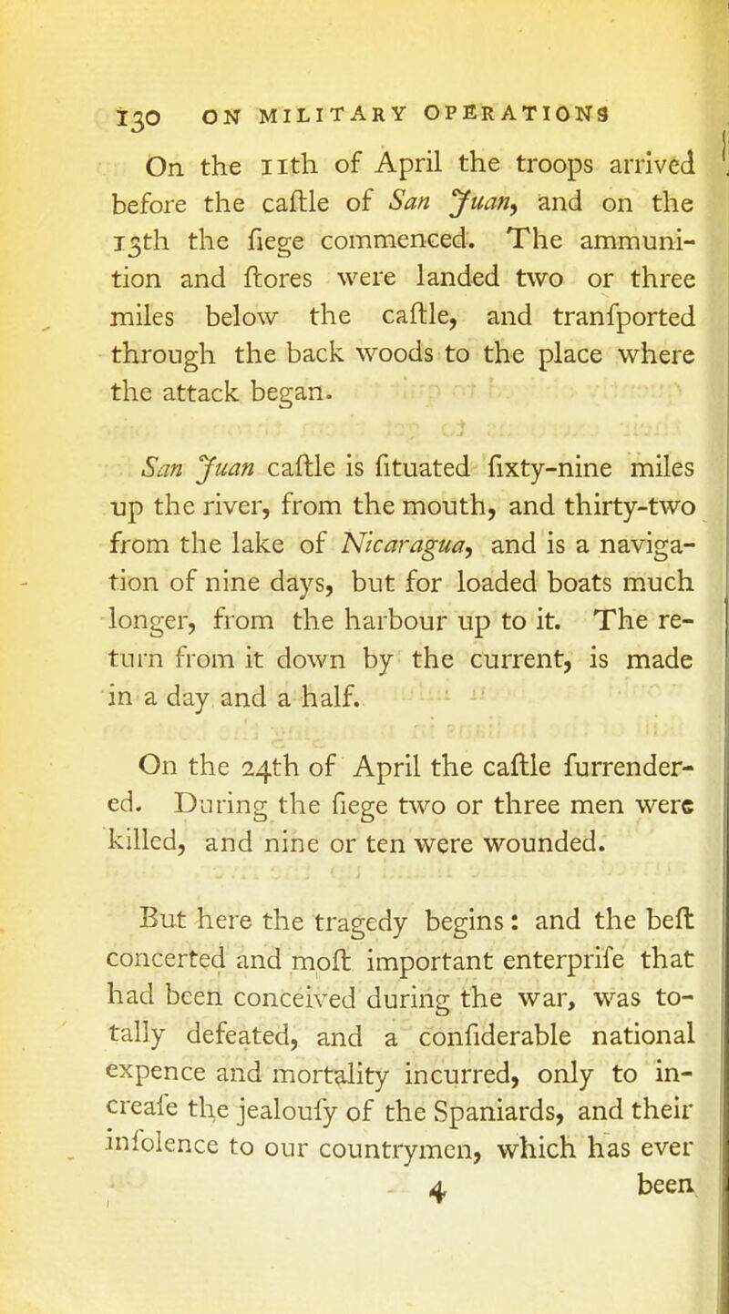 On the nth of April the troops arrived before the caftle of San Juan, and on the 13th the fiege commenced. The ammuni- tion and (lores were landed two or three miles below the caftle, and tranfported through the back woods to the place where the attack began. San Juan caftle is fituated fixty-nine miles up the river, from the mouth, and thirty-two from the lake of Nicaragua, and is a naviga- tion of nine days, but for loaded boats much longer, from the harbour up to it. The re- turn from it down by the current, is made in a day and a half. On the 24th of April the caftle furrender- ed. During the fiege two or three men were killed, and nine or ten were wounded. But here the tragedy begins: and the beft concerted and molt important enterprife that had been conceived during the war, was to- tally defeated, and a considerable national expence and mortality incurred, only to in- creafe the jealoufy of the Spaniards, and their infolence to our countrymen, which has ever