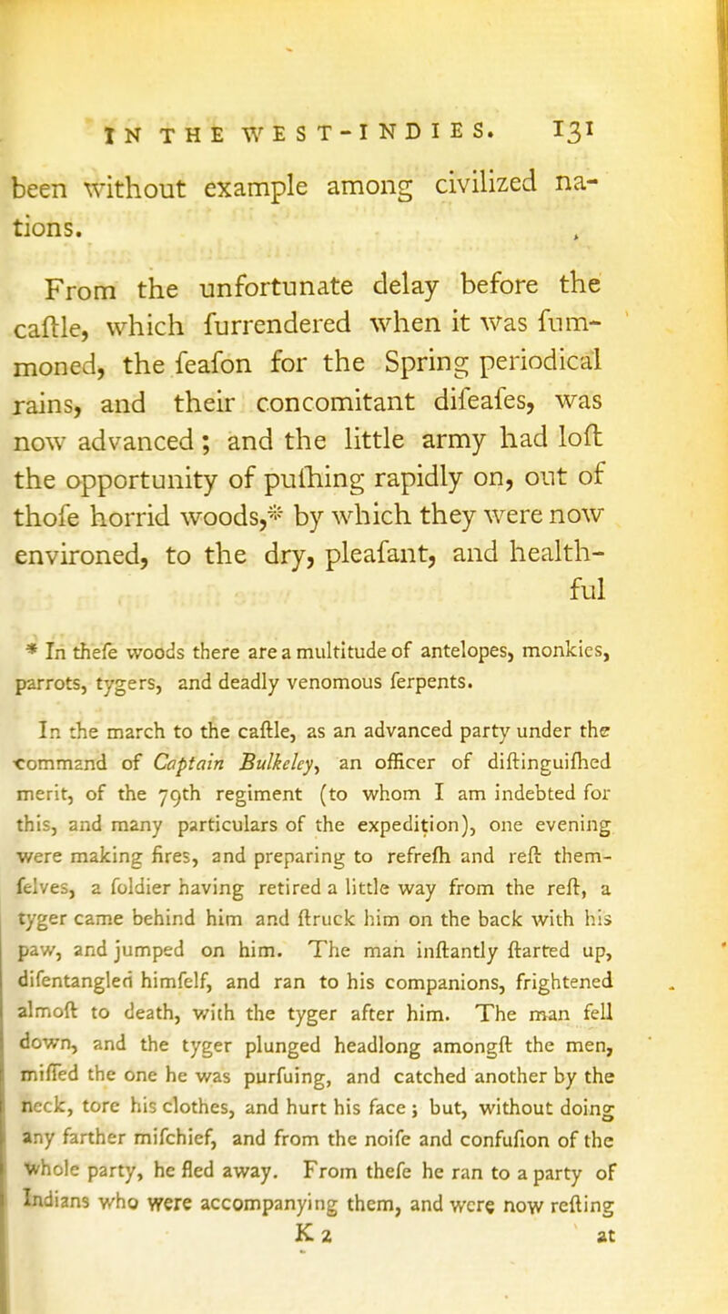 been without example among civilized na- tions. From the unfortunate delay before the caftle, which furrendered when it was fum- moned, the feafon for the Spring periodical rains, and their concomitant difeafes, was now advanced; and the little army had loft the opportunity of pulhing rapidly on, out of thofe horrid woods,* by which they were now environed, to the dry, pleafant, and health- ful * In thefe woods there are a multitude of antelopes, monkies, parrots, tygers, and deadly venomous ferpents. In the march to the caftle, as an advanced party under the ■command of Captain Bulkelcy, an officer of diftinguifhed merit, of the 79th regiment (to whom I am indebted for this, and many particulars of the expedition), one evening were making fires, and preparing to refrefh and reft them- felves, a foldier having retired a little way from the reft, a tyger came behind him and ftruck him on the back with his paw, and jumped on him. The man inftantly ftarted up, difentangled himfelf, and ran to his companions, frightened almoft to death, with the tyger after him. The man fell down, and the tyger plunged headlong amongft the men, miffed the one he was purfuing, and catched another by the neck, tore his clothes, and hurt his face ; but, without doing any farther mifchief, and from the noife and confufion of the whole party, he fled away. From thefe he ran to a party of Indians who were accompanying them, and were now refting K 2 at